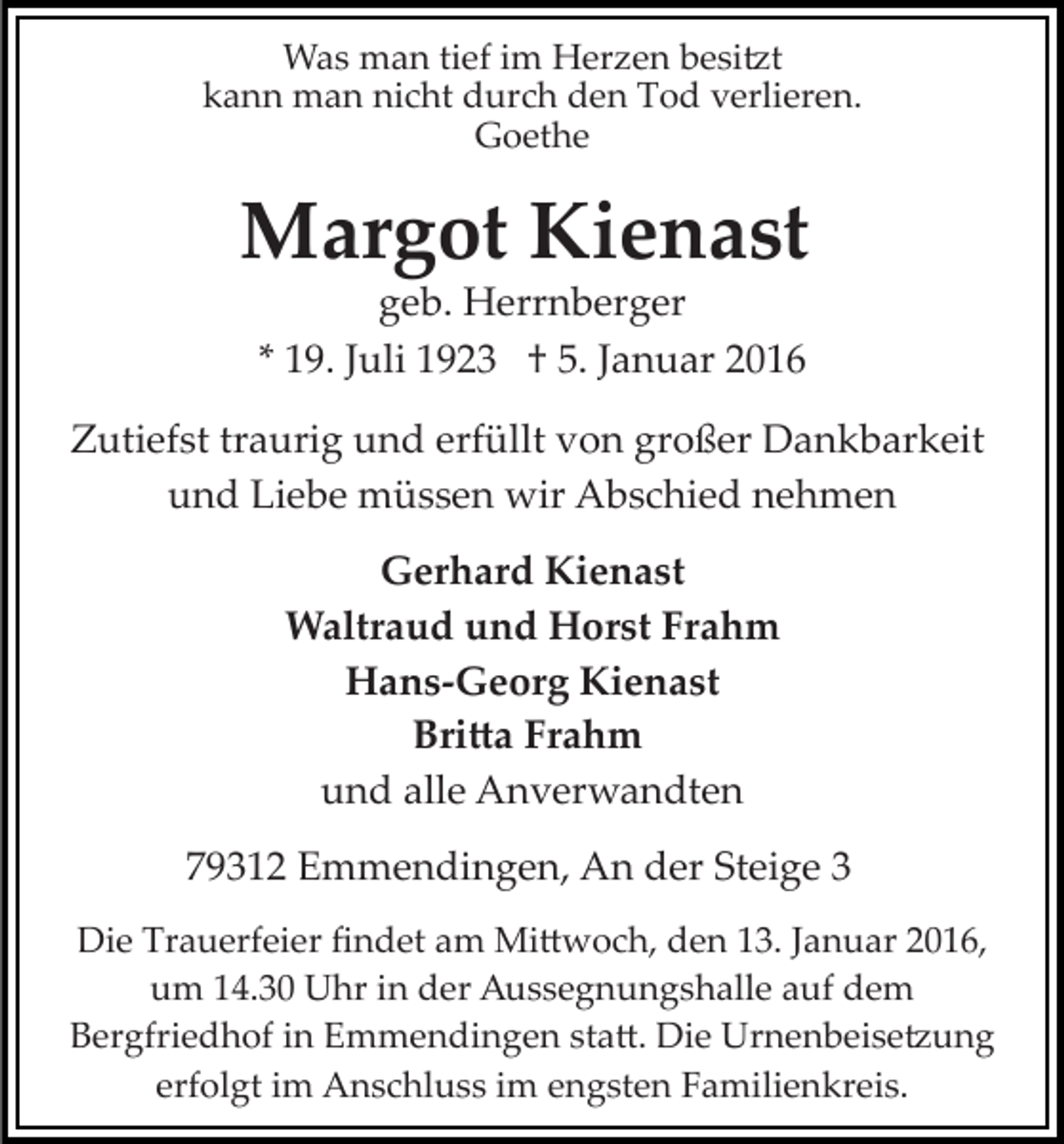 <p>Was man tief im Herzen besi�t<br />kann man nicht durch den Tod verlieren.<br />Goethe</p><p>Margot Kienast<br />geb. Herrnberger<br />* 19. Juli 1923 † 5. Januar 2016<br />Zutiefst traurig und erfüllt von großer Dankbarkeit<br />und Liebe müssen wir Abschied nehmen<br />Gerhard Kienast<br />Waltraud und Horst Frahm<br />Hans-Georg Kienast<br />Bri�a Frahm<br />und alle Anverwandten<br />79312 Emmendingen, An der Steige 3<br />Die Trauerfeier ﬁndet am Mi�woch, den 13. Januar 2016,<br />um 14.30 Uhr in der Aussegnungshalle auf dem<br />Bergfriedhof in Emmendingen sta�. Die Urnenbeise�ung<br />erfolgt im Anschluss im engsten Familienkreis.</p>