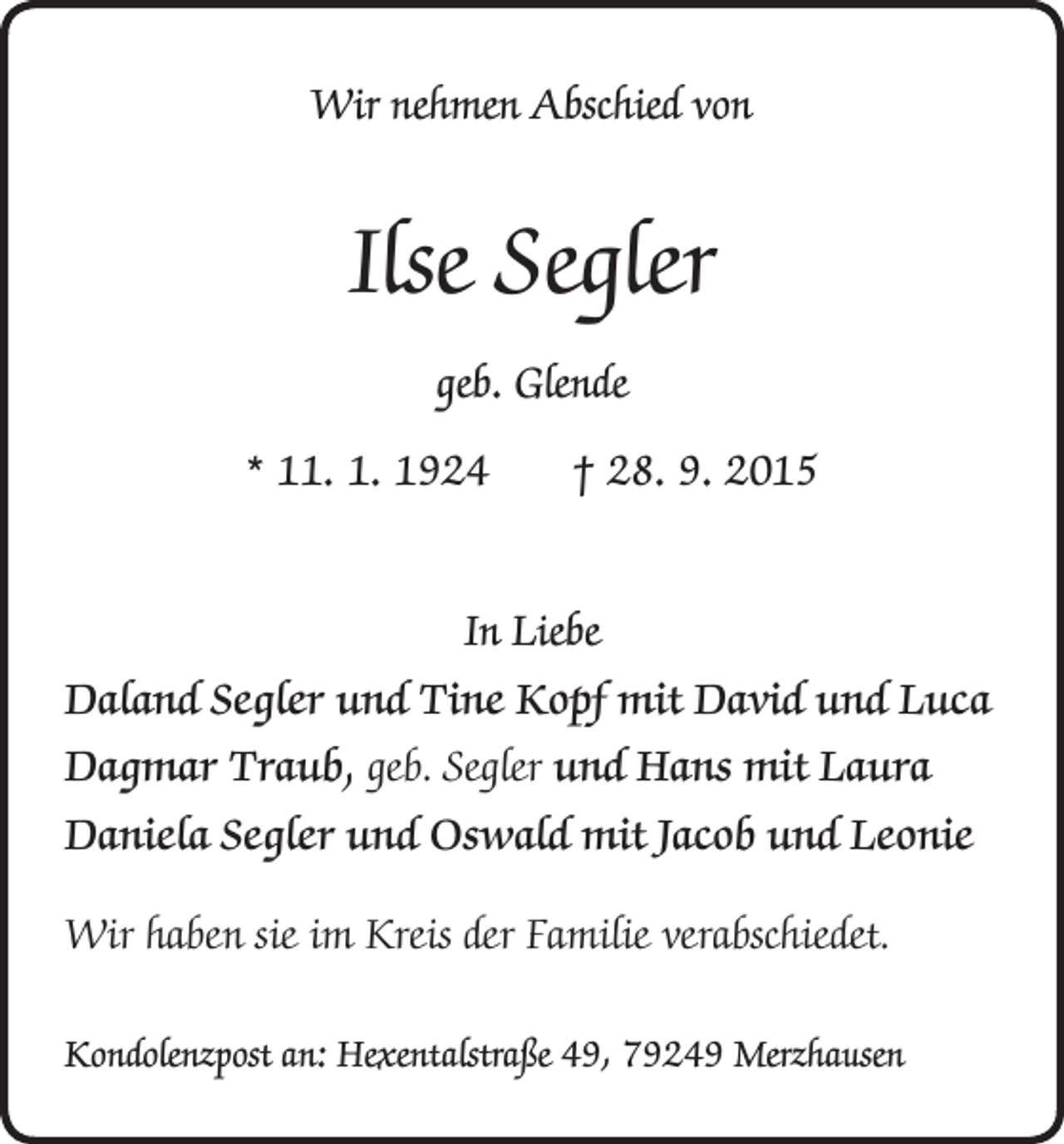 <p>Wir nehmen Abschied von</p><p>Ilse Segler<br />geb. Glende<br />* 11. 1. 1924 † 28. 9. 2015<br />In Liebe<br />Daland Segler und Tine Kopf mit David und Luca<br />Dagmar Traub, geb. Segler und Hans mit Laura<br />Daniela Segler und Oswald mit Jacob und Leonie<br />Wir haben sie im Kreis der Familie verabschiedet.<br />Kondolenzpost an: Hexentalstraße 49, 79249 Merzhausen</p>