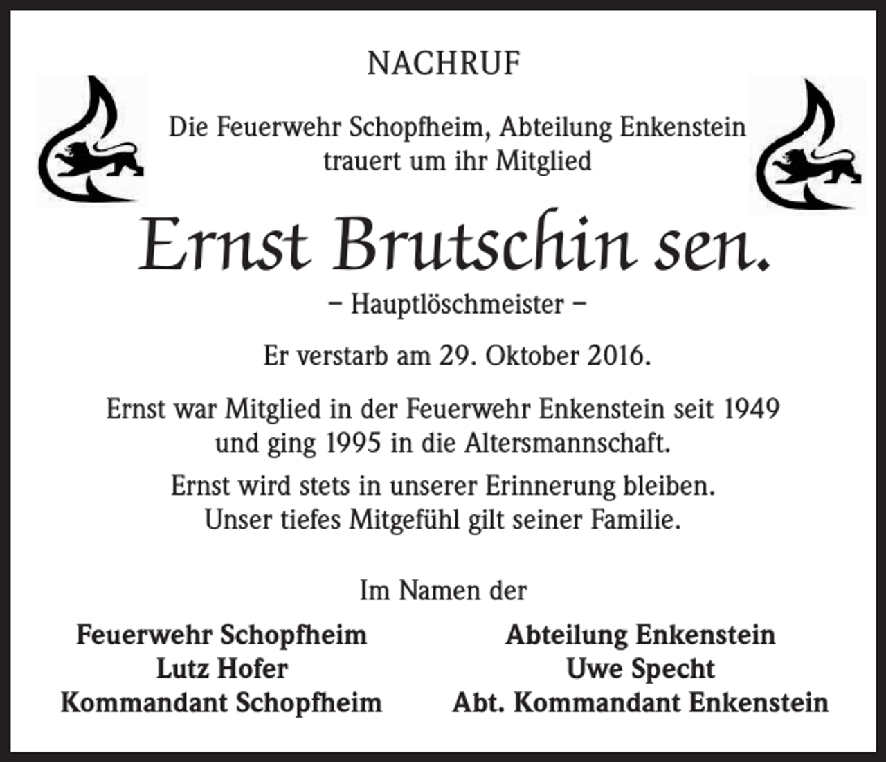 <p>NACHRUF<br />Die Feuerwehr Schopfheim, Abteilung Enkenstein<br />trauert um ihr Mitglied</p><p>Ernst Brutschin sen.<br />– Hauptlöschmeister –</p><p>Er verstarb am 29. Oktober 2016.<br />Ernst war Mitglied in der Feuerwehr Enkenstein seit 1949<br />und ging 1995 in die Altersmannschaft.<br />Ernst wird stets in unserer Erinnerung bleiben.<br />Unser tiefes Mitgefühl gilt seiner Familie.<br />Im Namen der<br />Abteilung Enkenstein<br />Feuerwehr Schopfheim<br />Uwe Specht<br />Lutz Hofer<br />Abt. Kommandant Enkenstein<br />Kommandant Schopfheim</p>
