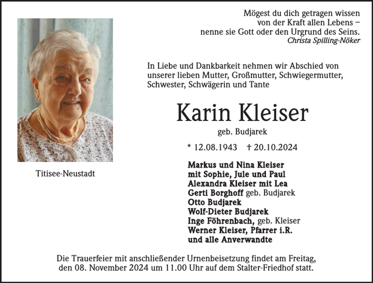 <p>Mögest du dich getragen wissen<br />von der Kraft allen Lebens –<br />nenne sie Gott oder den Urgrund des Seins.<br />Christa Spilling-Nöker</p><p>In Liebe und Dankbarkeit nehmen wir Abschied von<br />unserer lieben Mutter, Großmutter, Schwiegermutter,<br />Schwester, Schwägerin und Tante</p><p>Karin Kleiser<br />geb. Budjarek<br />* 12.08.1943<br />Titisee-Neustadt</p><p>† 20.10.2024</p><p>Markus und Nina Kleiser<br />mit Sophie, Jule und Paul<br />Alexandra Kleiser mit Lea<br />Gerti Borghoff geb. Budjarek<br />Otto Budjarek<br />Wolf-Dieter Budjarek<br />Inge Föhrenbach, geb. Kleiser<br />Werner Kleiser, Pfarrer i.R.<br />und alle Anverwandte</p><p>Die Trauerfeier mit anschließender Urnenbeisetzung findet am Freitag,<br />den 08. November 2024 um 11.00 Uhr auf dem Stalter-Friedhof statt.</p>