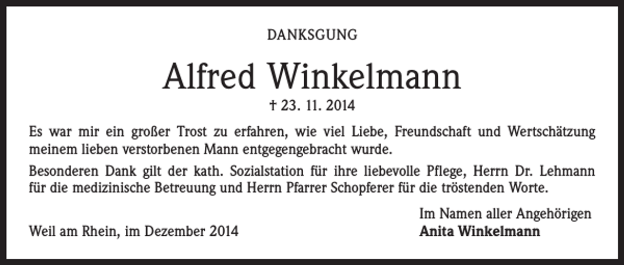 <p>DANKSGUNG</p><p>Alfred Winkelmann<br />† 23. 11. 2014</p><p>Es war mir ein großer Trost zu erfahren, wie viel Liebe, Freundschaft und Wertschätzung<br />­meinem lieben verstorbenen Mann entgegengebracht wurde.<br />Besonderen Dank gilt der kath. Sozialstation für ihre liebevolle Pflege, Herrn Dr. Lehmann<br />für die medizinische Betreuung und Herrn Pfarrer Schopferer für die tröstenden Worte.</p><p>Weil am Rhein, im Dezember 2014</p><p>Im Namen aller Angehörigen<br />Anita Winkelmann</p>