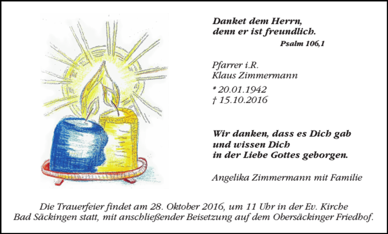 <p>Danket dem Herrn,<br />denn er ist freundlich.<br />Psalm 106,1</p><p>Pfarrer i.R.<br />Klaus Zimmermann<br />* 20.01.1942<br />† 15.10.2016<br />Wir danken, dass es Dich gab<br />und wissen Dich<br />in der Liebe Gottes geborgen.<br />Angelika Zimmermann mit Familie<br />Die Trauerfeier findet am 28. Oktober 2016, um 11 Uhr in der Ev. Kirche<br />Bad Säckingen statt, mit anschließender Beisetzung auf dem Obersäckinger Friedhof.</p>