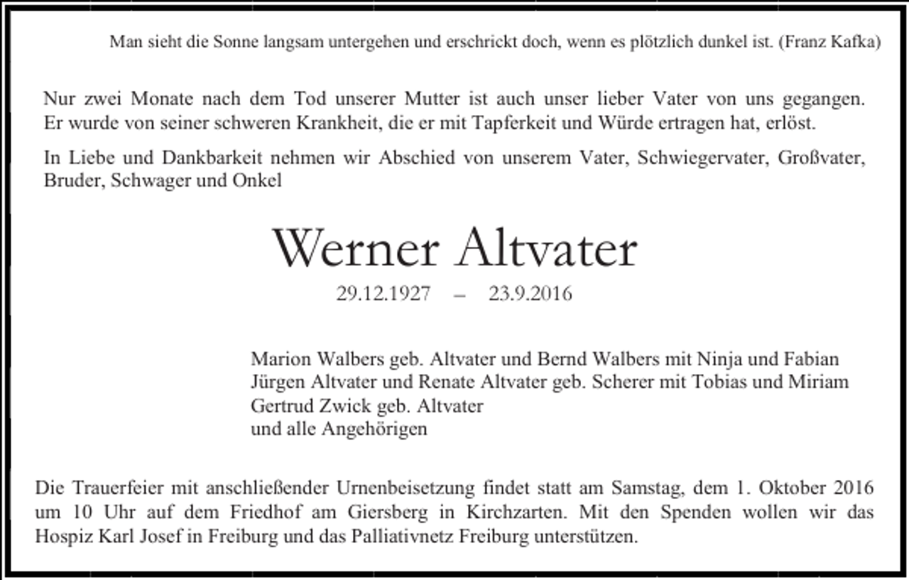 <p>Man sieht die Sonne langsam untergehen und erschrickt doch, wenn es plötzlich dunkel ist. (Franz Kafka)</p><p>Nur zwei Monate nach dem Tod unserer Mutter ist auch unser lieber Vater von uns gegangen.<br />Er wurde von seiner schweren Krankheit, die er mit Tapferkeit und Würde ertragen hat, erlöst.<br />In Liebe und Dankbarkeit nehmen wir Abschied von unserem Vater, Schwiegervater, Großvater,<br />Bruder, Schwager und Onkel</p><p>Werner Altvater<br />29.12.1927</p><p>–</p><p>23.9.2016</p><p>Marion Walbers geb. Altvater und Bernd Walbers mit Ninja und Fabian<br />Jürgen Altvater und Renate Altvater geb. Scherer mit Tobias und Miriam<br />Gertrud Zwick geb. Altvater<br />und alle Angehörigen<br />Die Trauerfeier mit anschließender Urnenbeisetzung findet statt am Samstag, dem 1. Oktober 2016<br />um 10 Uhr auf dem Friedhof am Giersberg in Kirchzarten. Mit den Spenden wollen wir das<br />Hospiz Karl Josef in Freiburg und das Palliativnetz Freiburg unterstützen.</p>