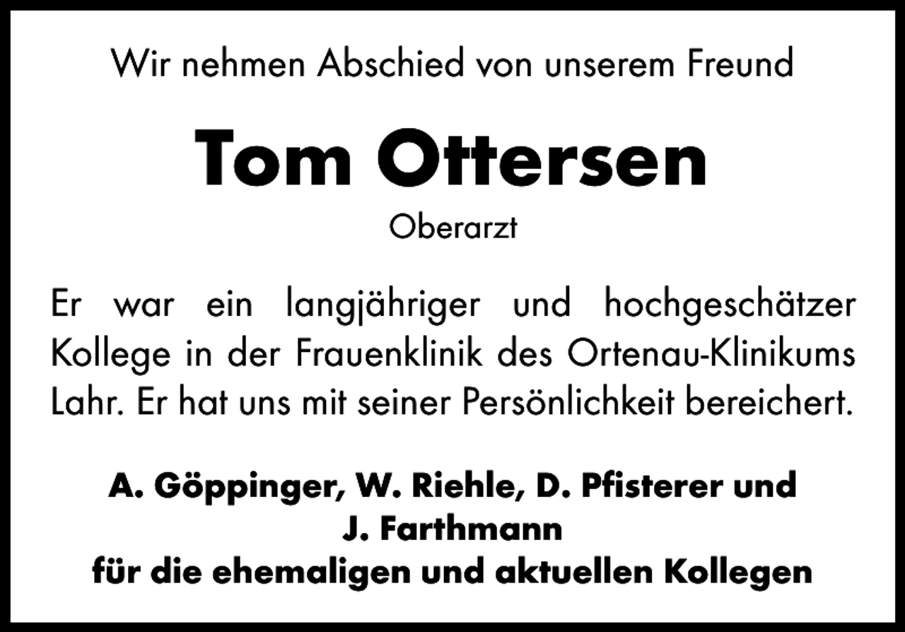 <p>Wir nehmen Abschied von unserem Freund</p>
<p>Tom Ottersen<br />Oberarzt</p>
<p>Er war ein langjähriger und hochgeschätzer<br />­Kollege in der Frauenklinik des Ortenau-Klinikums<br />Lahr. Er hat uns mit seiner Persönlichkeit bereichert.<br />A. Göppinger, W. Riehle, D. Pfisterer und<br />J. Farthmann<br />für die ehemaligen und aktuellen Kollegen</p>