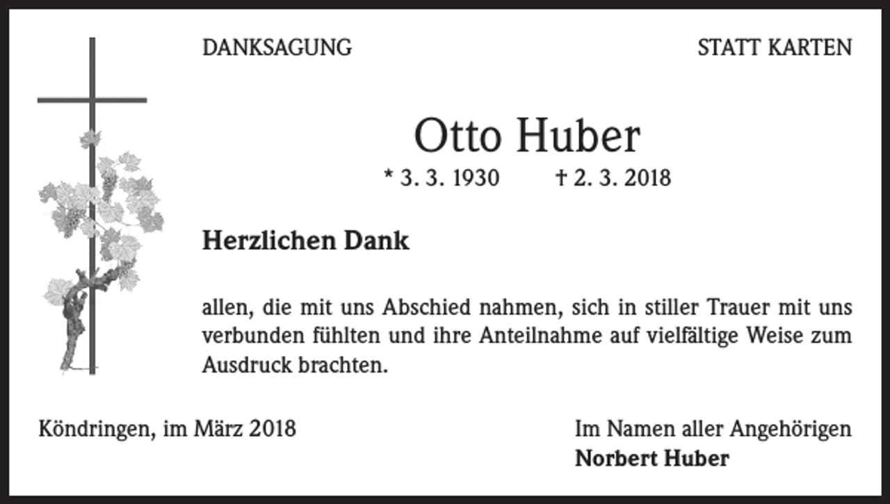 <p>DANKSAGUNG</p><p>STATT KARTEN</p><p>Otto Huber</p><p>* 3. 3. 1930 † 2. 3. 2018</p><p>Herzlichen Dank<br />allen, die mit uns Abschied nahmen, sich in stiller Trauer mit uns<br />verbunden fühlten und ihre Anteilnahme auf vielfältige Weise zum<br />Ausdruck brachten.<br />Köndringen, im März 2018 Im Namen aller Angehörigen<br />Norbert Huber</p>