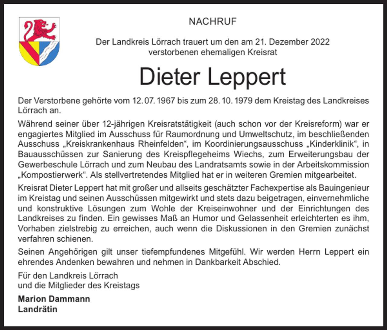 <p>NACHRUF<br />Der Landkreis Lörrach trauert um den am 21. Dezember 2022<br />verstorbenen ehemaligen Kreisrat</p><p>Dieter Leppert<br />Der Verstorbene gehörte vom 12. 07. 1967 bis zum 28. 10. 1979 dem Kreistag des Landkreises<br />Lörrach an.<br />Während seiner über 12-jährigen Kreisratstätigkeit (auch schon vor der Kreisreform) war er<br />engagiertes Mitglied im Ausschuss für Raumordnung und Umweltschutz, im beschließenden<br />Ausschuss „Kreiskrankenhaus Rheinfelden“, im Koordinierungsausschuss „Kinderklinik“, in<br />Bauausschüssen zur Sanierung des Kreispflegeheims Wiechs, zum Erweiterungsbau der<br />Gewerbeschule Lörrach und zum Neubau des Landratsamts sowie in der Arbeitskommission<br />„Kompostierwerk“. Als stellvertretendes Mitglied hat er in weiteren Gremien mitgearbeitet.<br />Kreisrat Dieter Leppert hat mit großer und allseits geschätzter Fachexpertise als Bauingenieur<br />im Kreistag und seinen Ausschüssen mitgewirkt und stets dazu beigetragen, einvernehmliche<br />und konstruktive Lösungen zum Wohle der Kreiseinwohner und der Einrichtungen des<br />Landkreises zu finden. Ein gewisses Maß an Humor und Gelassenheit erleichterten es ihm,<br />Vorhaben zielstrebig zu erreichen, auch wenn die Diskussionen in den Gremien zunächst<br />verfahren schienen.<br />Seinen Angehörigen gilt unser tiefempfundenes Mitgefühl. Wir werden Herrn Leppert ein<br />ehrendes Andenken bewahren und nehmen in Dankbarkeit Abschied.<br />Für den Landkreis Lörrach<br />und die Mitglieder des Kreistags<br />Marion Dammann<br />Landrätin</p>