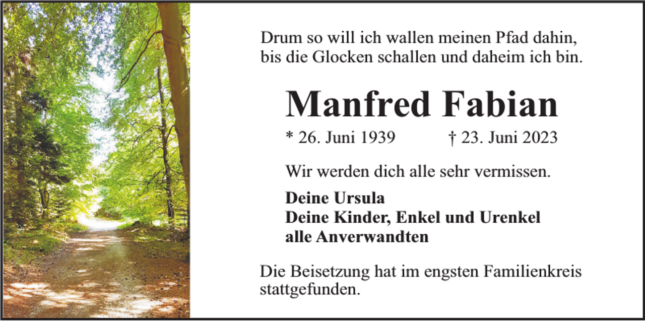 <p>Drum so will ich wallen meinen Pfad dahin,<br />bis die Glocken schallen und daheim ich bin.</p><p>Manfred Fabian<br />* 26. Juni 1939</p><p>† 23. Juni 2023</p><p>Wir werden dich alle sehr vermissen.<br />Deine Ursula<br />Deine Kinder, Enkel und Urenkel<br />alle Anverwandten<br />Die Beisetzung hat im engsten Familienkreis<br />stattgefunden.</p>