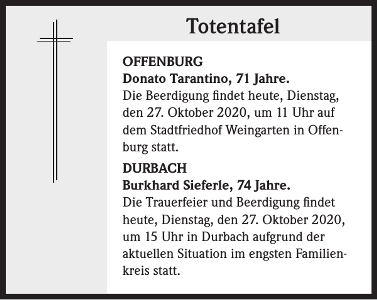 <p>Totentafel<br />OFFENBURG<br />Donato Tarantino, 71 Jahre.<br />Die Beerdigung findet heute, Dienstag,<br />den 27. Oktober 2020, um 11 Uhr auf<br />dem Stadtfriedhof Weingarten in Offenburg statt.<br />DURBACH<br />Burkhard Sieferle, 74 Jahre.<br />Die Trauerfeier und Beerdigung findet<br />heute, Dienstag, den 27. Oktober 2020,<br />um 15 Uhr in Durbach aufgrund der<br />aktuellen Situation im engsten Familienkreis statt.</p>