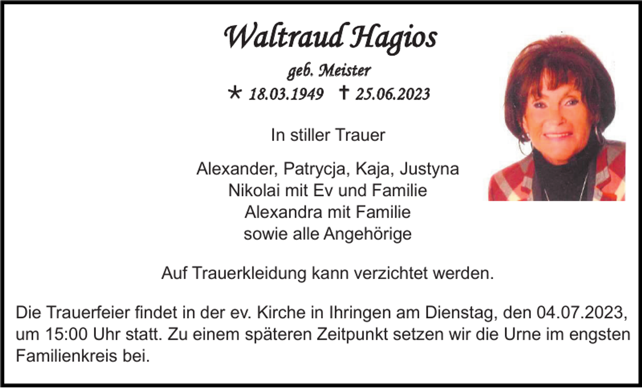 <p>Waltraud Hagios<br />geb. Meister<br />* 18.03.1949 † 25.06.2023<br />In stiller Trauer<br />Alexander, Patrycja, Kaja, Justyna<br />Nikolai mit Ev und Familie<br />Alexandra mit Familie<br />sowie alle Angehörige<br />Auf Trauerkleidung kann verzichtet werden.<br />Die Trauerfeier findet in der ev. Kirche in Ihringen am Dienstag, den 04.07.2023,<br />um 15:00 Uhr statt. Zu einem späteren Zeitpunkt setzen wir die Urne im engsten<br />Familienkreis bei.</p>