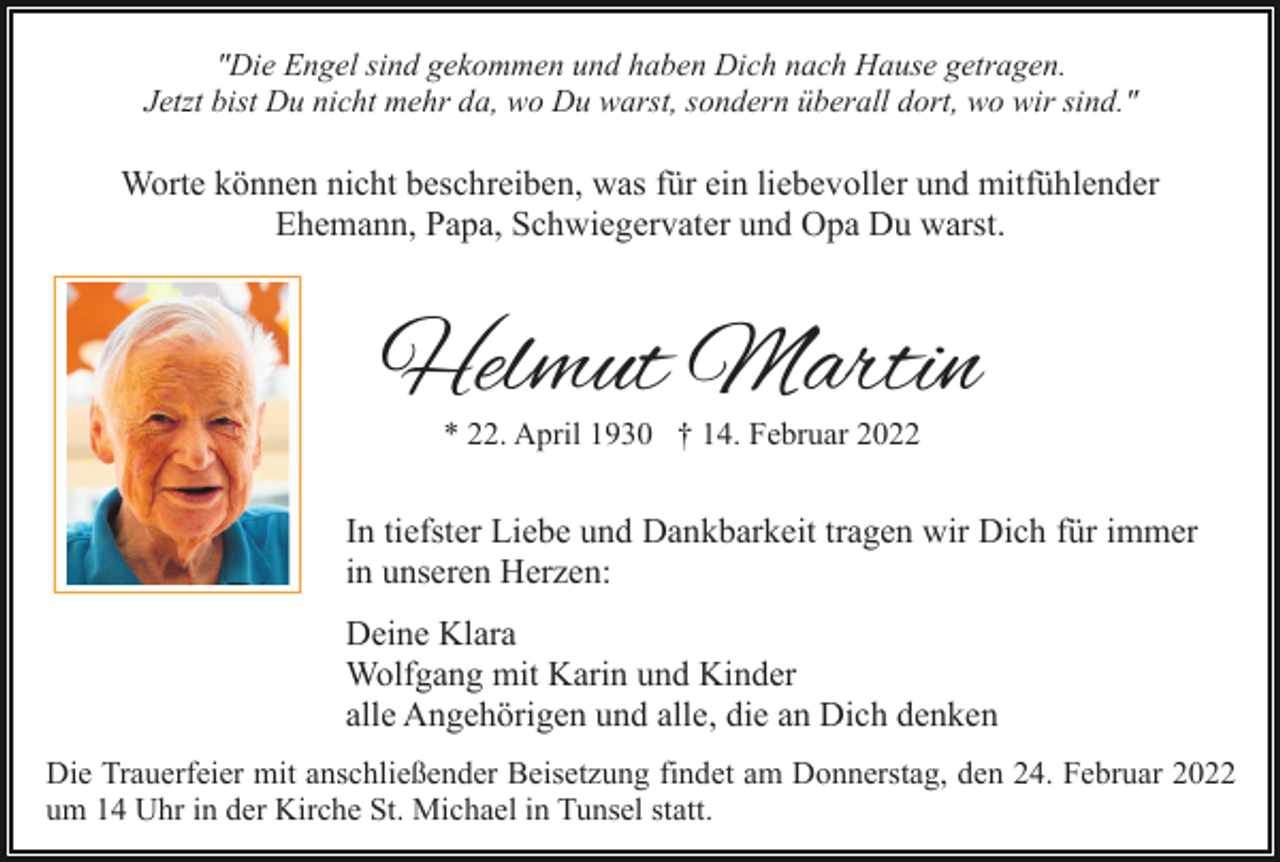 <p>"Die Engel sind gekommen und haben Dich nach Hause getragen.<br />Jetzt bist Du nicht mehr da, wo Du warst, sondern überall dort, wo wir sind."</p><p>Worte können nicht beschreiben, was für ein liebevoller und mitfühlender<br />Ehemann, Papa, Schwiegervater und Opa Du warst.</p><p>Helmut Martin<br />* 22. April 1930 † 14. Februar 2022</p><p>In tiefster Liebe und Dankbarkeit tragen wir Dich für immer<br />in unseren Herzen:<br />Deine Klara<br />Wolfgang mit Karin und Kinder<br />alle Angehörigen und alle, die an Dich denken<br />Die Trauerfeier mit anschließender Beisetzung findet am Donnerstag, den 24. Februar 2022<br />um 14 Uhr in der Kirche St. Michael in Tunsel statt.</p>