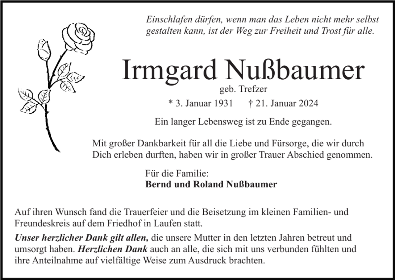 <p>Einschlafen dürfen, wenn man das Leben nicht mehr selbst<br />gestalten kann, ist der Weg zur Freiheit und Trost für alle.</p><p>Irmgard Nußbaumer<br />geb. Trefzer<br />* 3. Januar 1931 † 21. Januar 2024</p><p>Ein langer Lebensweg ist zu Ende gegangen.<br />Mit großer Dankbarkeit für all die Liebe und Fürsorge, die wir durch<br />Dich erleben durften, haben wir in großer Trauer Abschied genommen.<br />Für die Familie:<br />Bernd und Roland Nußbaumer<br />Auf ihren Wunsch fand die Trauerfeier und die Beisetzung im kleinen Familien- und<br />Freundeskreis auf dem Friedhof in Laufen statt.<br />Unser herzlicher Dank gilt allen, die unsere Mutter in den letzten Jahren betreut und<br />umsorgt haben. Herzlichen Dank auch an alle, die sich mit uns verbunden fühlten und<br />ihre Anteilnahme auf vielfältige Weise zum Ausdruck brachten.</p>