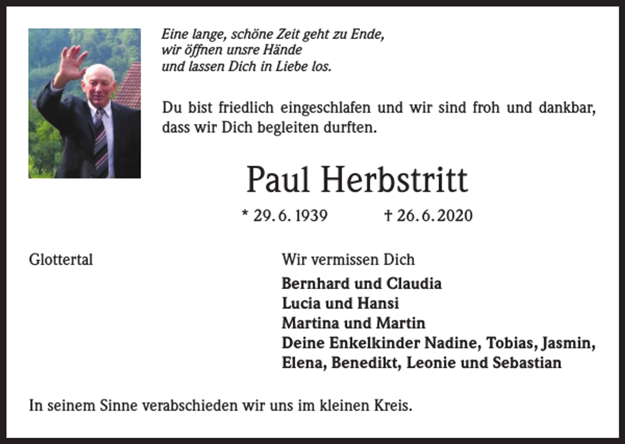<p>Eine lange, schöne Zeit geht zu Ende,<br />wir öffnen unsre Hände<br />und lassen Dich in Liebe los.</p><p>Du bist friedlich eingeschlafen und wir sind froh und dankbar,<br />dass wir Dich begleiten durften.</p><p>Paul Herbstritt<br />* 29. 6. 1939<br />Glottertal</p><p>† 26. 6. 2020</p><p>Wir vermissen Dich<br />Bernhard und Claudia<br />Lucia und Hansi<br />Martina und Martin<br />Deine Enkelkinder Nadine, Tobias, Jasmin,<br />Elena, Benedikt, Leonie und Sebastian</p><p>In seinem Sinne verabschieden wir uns im kleinen Kreis.</p>