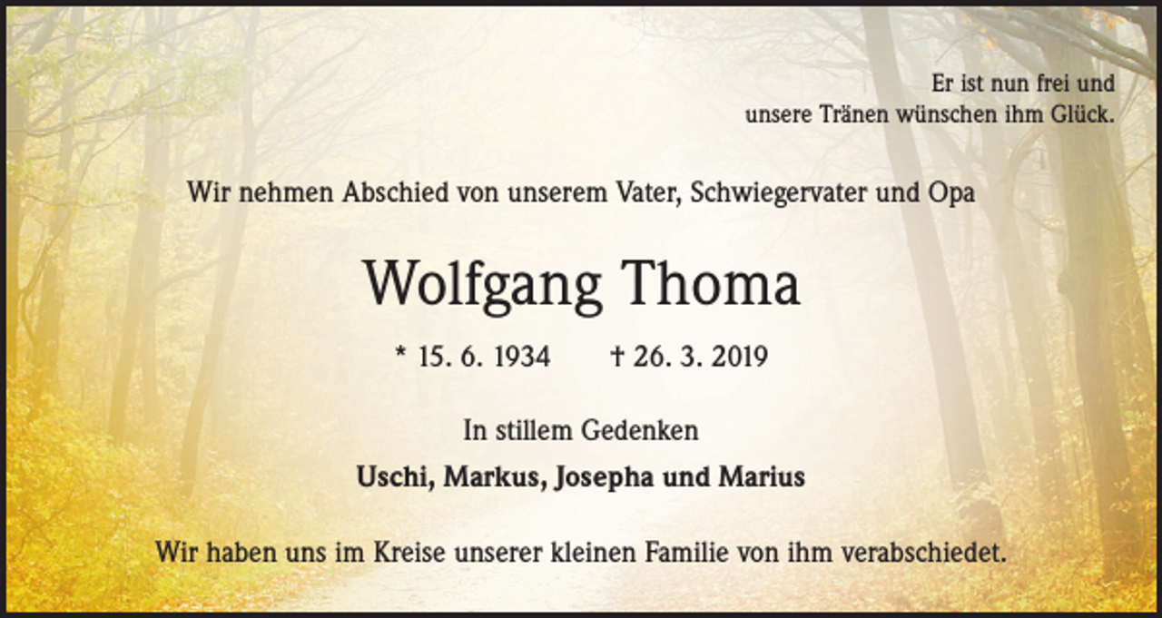 <p>Er ist nun frei und<br />unsere Tränen wünschen ihm Glück.</p><p>Wir nehmen Abschied von unserem Vater, Schwiegervater und Opa</p><p>Wolfgang Thoma<br />* 15. 6. 1934 † 26. 3. 2019<br />In stillem Gedenken<br />Uschi, Markus, Josepha und Marius<br />Wir haben uns im Kreise unserer kleinen Familie von ihm verabschiedet.</p>
