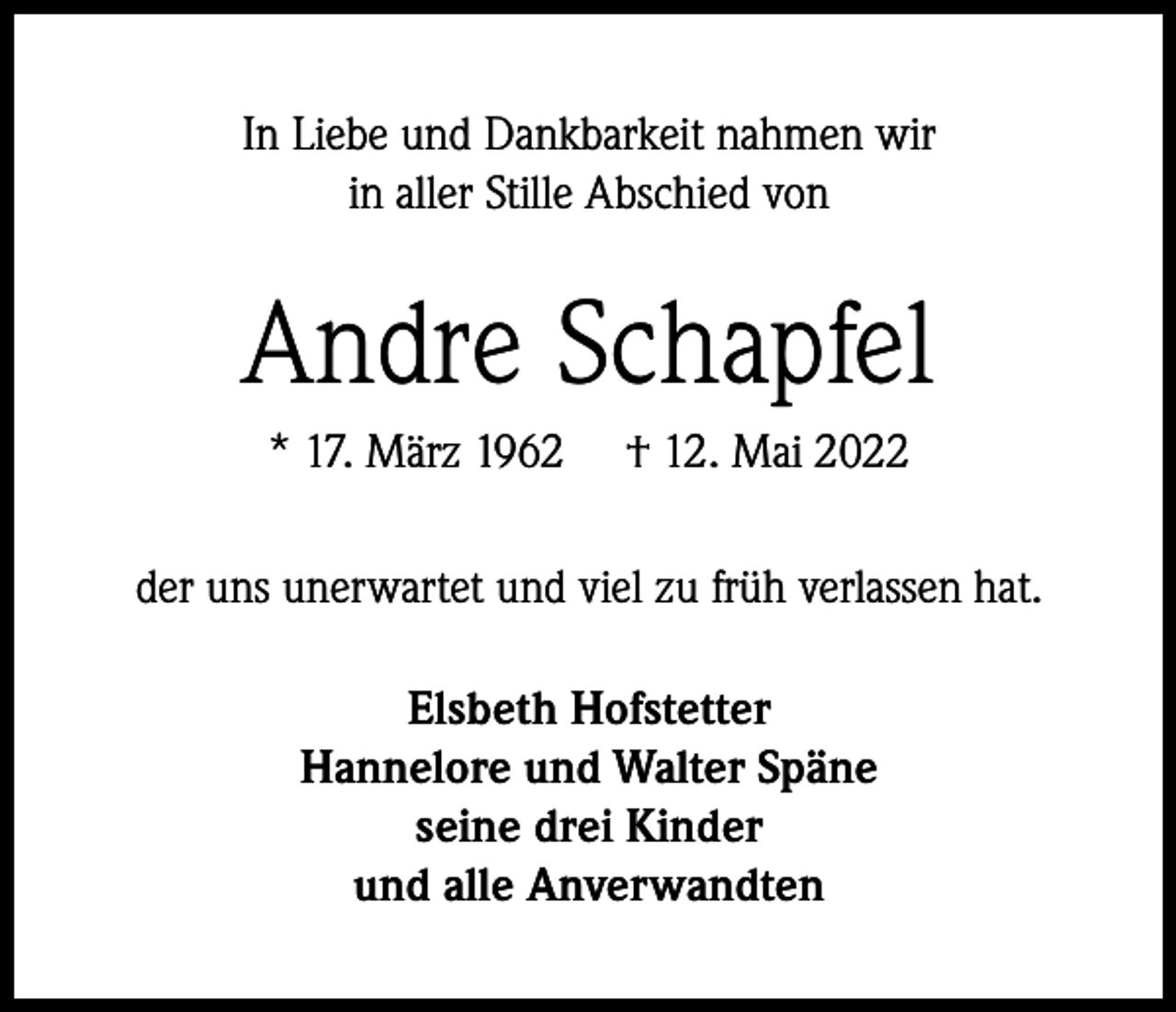 <p>In Liebe und Dankbarkeit nahmen wir<br />in aller Stille Abschied von</p><p>Andre Schapfel<br />* 17. März 1962</p><p>† 12. Mai 2022</p><p>der uns unerwartet und viel zu früh verlassen hat.<br />Elsbeth Hofstetter<br />Hannelore und Walter Späne<br />seine drei Kinder<br />und alle Anverwandten</p>