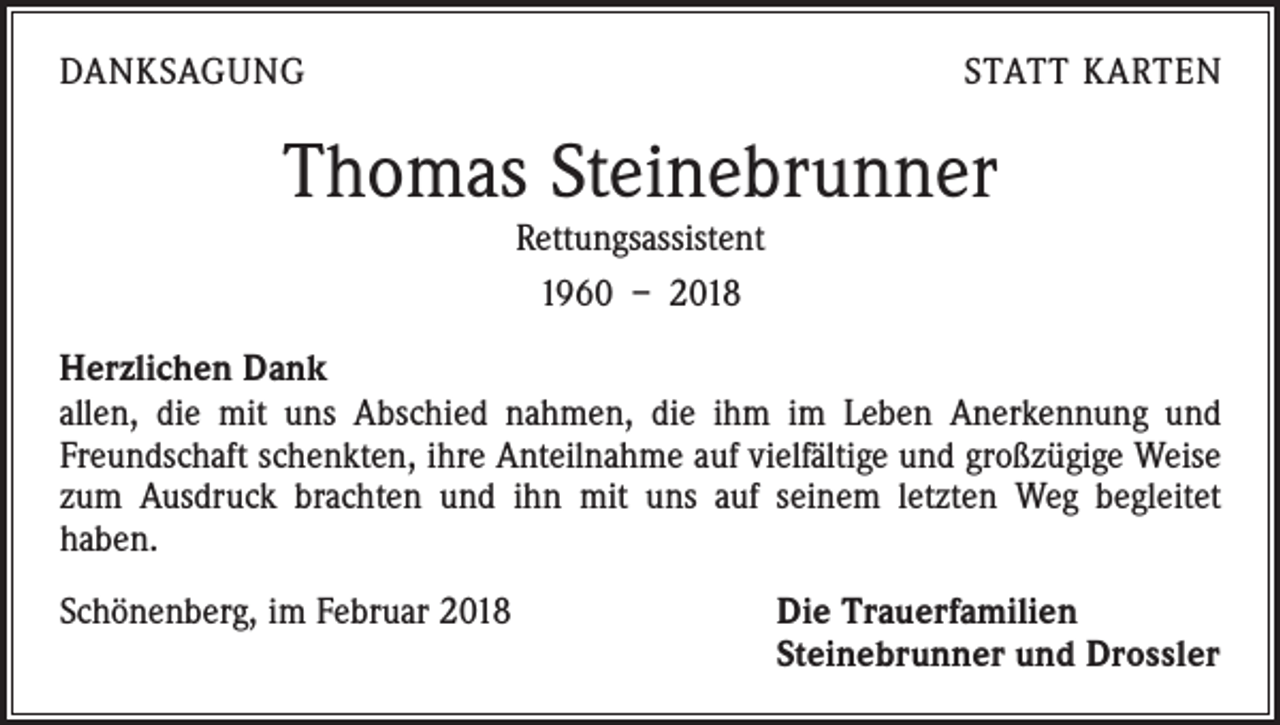 <p>DANKSAGUNG</p><p>STATT KARTEN</p><p>Thomas Steinebrunner<br />Rettungsassistent<br />1960 – 2018<br />Herzlichen Dank<br />allen, die mit uns Abschied nahmen, die ihm im Leben Anerkennung und<br />Freundschaft schenkten, ihre Anteilnahme auf vielfältige und großzügige Weise<br />zum Ausdruck brachten und ihn mit uns auf seinem letzten Weg begleitet<br />haben.<br />Schönenberg, im Februar 2018 Die Trauerfamilien<br />Steinebrunner und Drossler</p>