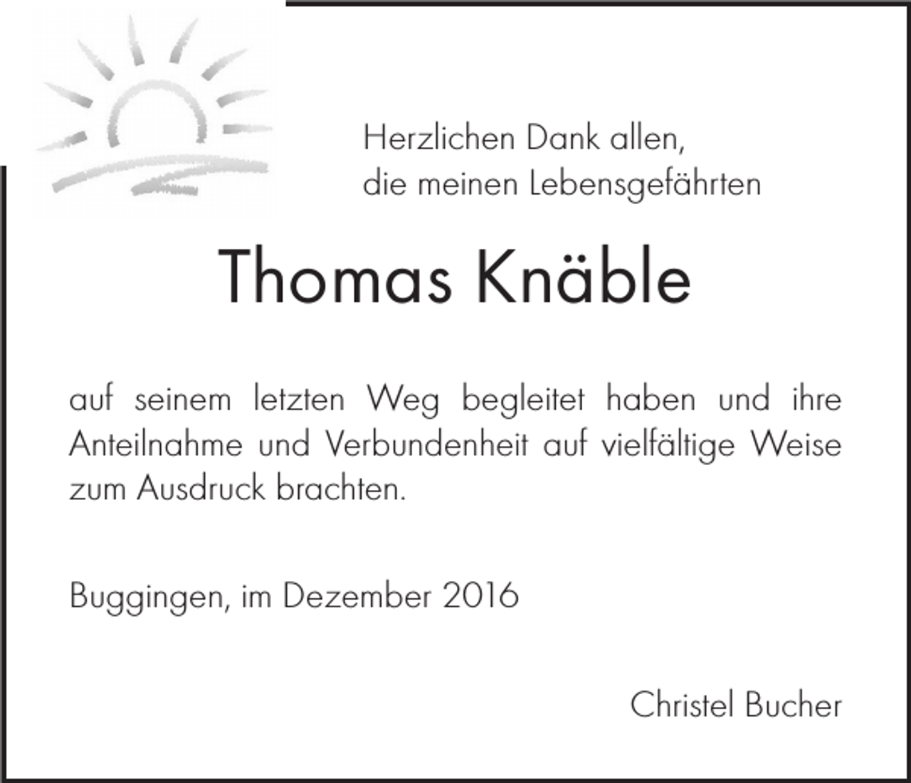 <p>Herzlichen Dank allen,<br />die meinen Lebensgefährten</p><p>Thomas Knäble<br />auf seinem letzten Weg begleitet haben und ihre<br />Anteilnahme und Verbundenheit auf vielfältige Weise<br />zum Ausdruck brachten.<br />Buggingen, im Dezember 2016<br />Christel Bucher</p>