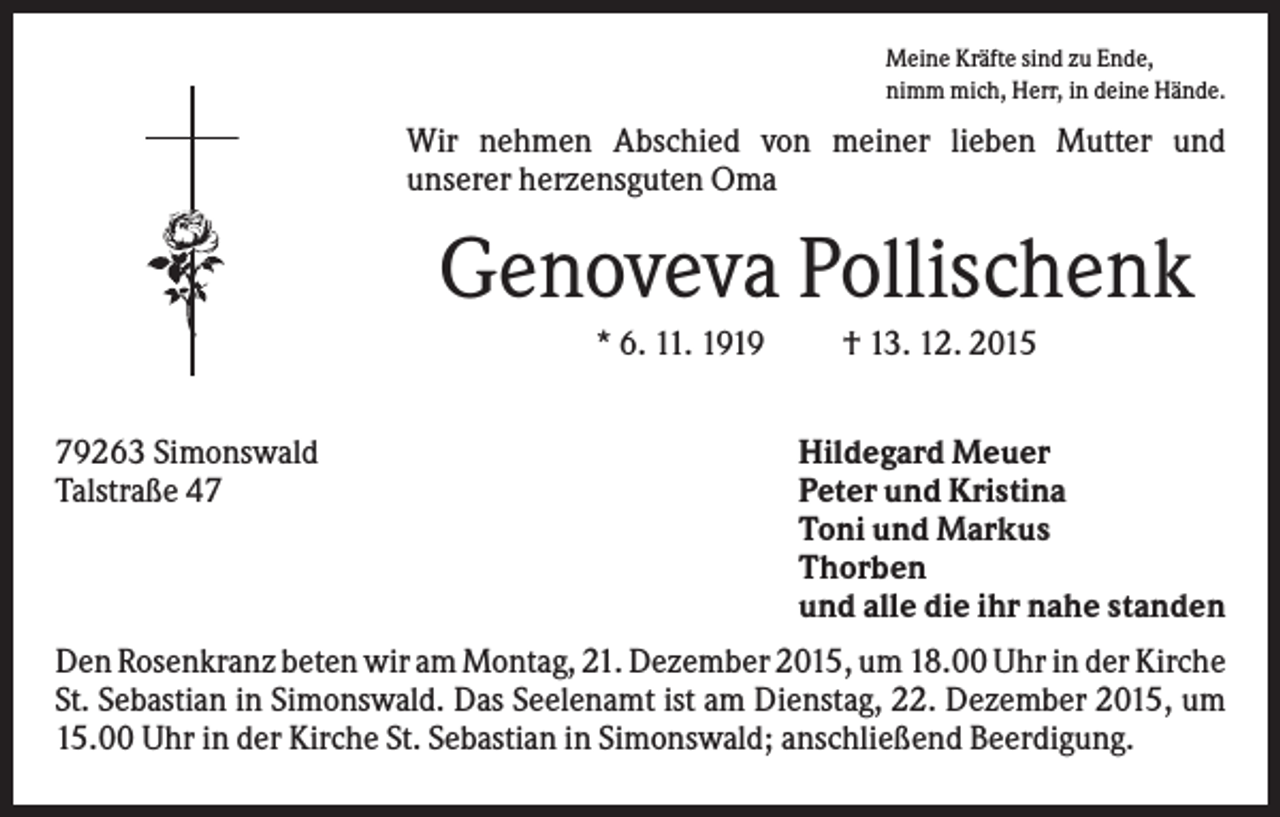 <p>Meine Kräfte sind zu Ende,<br />nimm mich, Herr, in deine Hände.</p><p>Wir nehmen Abschied von meiner lieben Mutter und<br />unserer herzensguten Oma</p><p>Genoveva Pollischenk<br />* 6. 11. 1919<br />79263 Simonswald<br />Talstraße 47</p><p>† 13. 12. 2015<br />Hildegard Meuer<br />Peter und Kristina<br />Toni und Markus<br />Thorben<br />und alle die ihr nahe standen</p><p>Den Rosenkranz beten wir am Montag, 21. Dezember 2015, um 18.00 Uhr in der Kirche<br />St. Sebastian in Simonswald. Das Seelenamt ist am Dienstag, 22. Dezember 2015, um<br />15.00 Uhr in der Kirche St. Sebastian in Simonswald; anschließend Beerdigung.</p>