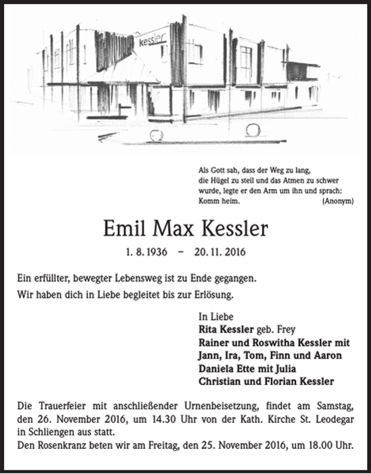 <p>Als Gott sah, dass der Weg zu lang,<br />die Hügel zu steil und das Atmen zu schwer<br />wurde, legte er den Arm um ihn und sprach:<br />Komm heim.<br />(Anonym)</p><p>Emil Max Kessler<br />1. 8. 1936 – 20. 11. 2016<br />Ein erfüllter, bewegter Lebensweg ist zu Ende gegangen.<br />Wir haben dich in Liebe begleitet bis zur Erlösung.<br />In Liebe<br />Rita Kessler geb. Frey<br />Rainer und Roswitha Kessler mit<br />Jann, Ira, Tom, Finn und Aaron<br />Daniela Ette mit Julia<br />Christian und Florian Kessler<br />Die Trauerfeier mit anschließender Urnenbeisetzung, findet am Samstag,<br />den 26. November 2016, um 14.30 Uhr von der Kath. Kirche St. Leodegar<br />in ­Schliengen aus statt.<br />Den Rosenkranz beten wir am Freitag, den 25. November 2016, um 18.00 Uhr.</p>