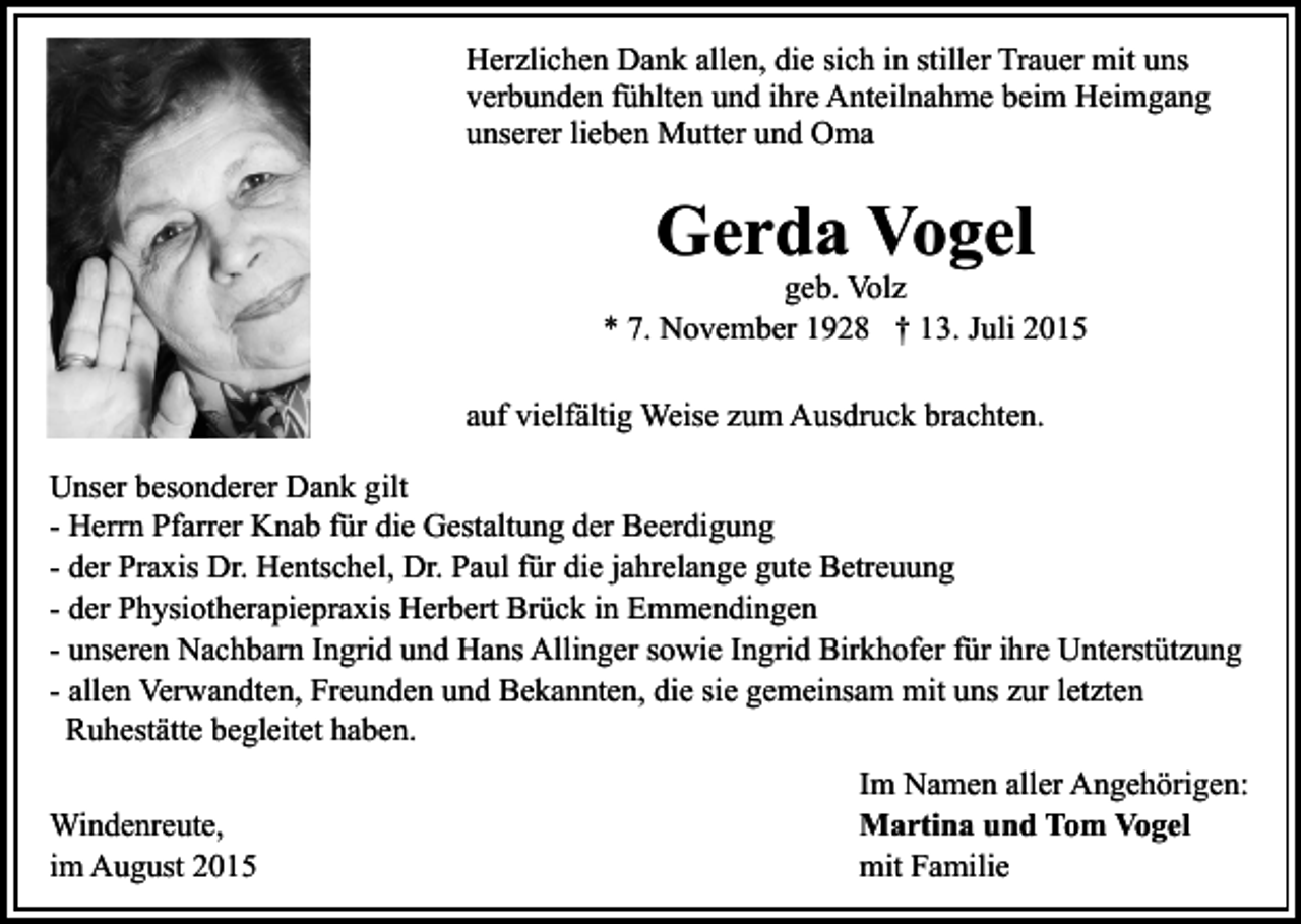 <p>Herzlichen Dank allen, die sich in stiller Trauer mit uns<br />verbunden fühlten und ihre Anteilnahme beim Heimgang<br />unserer lieben Mutter und Oma</p><p>Gerda Vogel</p><p>geb. Volz<br />* 7. November 1928 † 13. Juli 2015<br />auf vielfältig Weise zum Ausdruck brachten.<br />Unser besonderer Dank gilt<br />- Herrn Pfarrer Knab für die Gestaltung der Beerdigung<br />- der Praxis Dr. Hentschel, Dr. Paul für die jahrelange gute Betreuung<br />- der Physiotherapiepraxis Herbert Brück in Emmendingen<br />- unseren Nachbarn Ingrid und Hans Allinger sowie Ingrid Birkhofer für ihre Unterstützung<br />- allen Verwandten, Freunden und Bekannten, die sie gemeinsam mit uns zur letzten<br />Ruhestätte begleitet haben.<br />Windenreute,<br />im August 2015</p><p>Im Namen aller Angehörigen:<br />Martina und Tom Vogel<br />mit Familie</p>