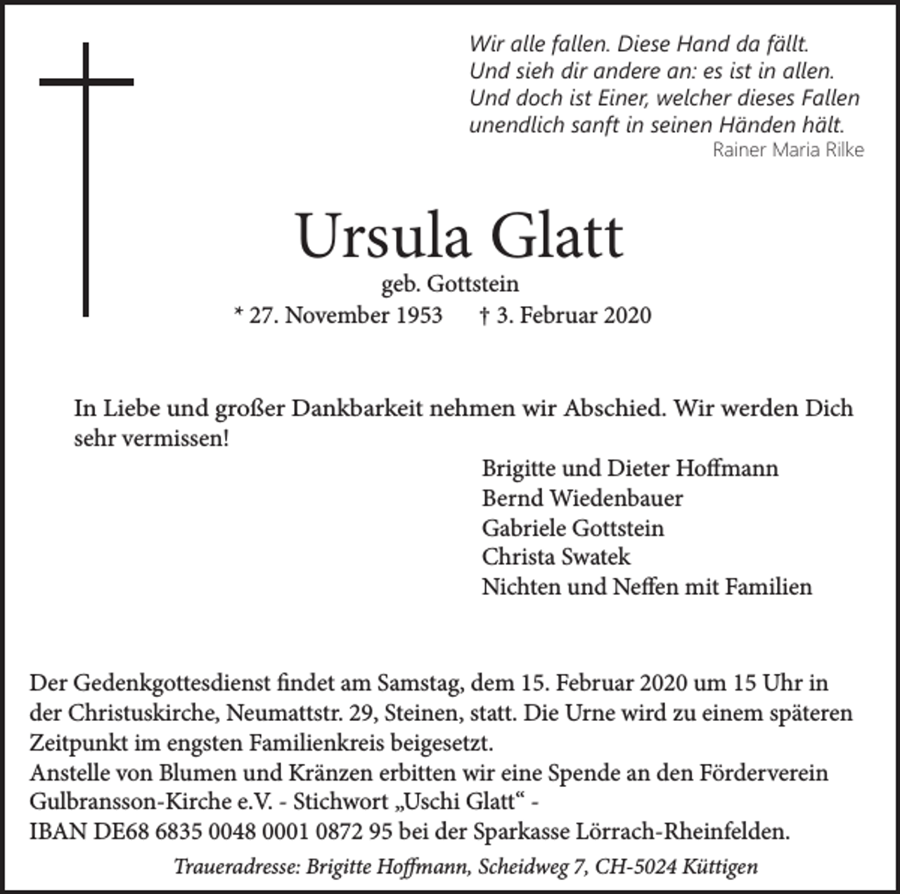 <p>Wir alle fallen. Diese Hand da fällt.<br />Und sieh dir andere an: es ist in allen.<br />Und doch ist Einer, welcher dieses Fallen<br />unendlich sanft in seinen Händen hält.<br />Rainer Maria Rilke</p><p>Ursula Glatt</p><p>geb. Gottstein<br />* 27. November 1953 † 3. Februar 2020<br />In Liebe und großer Dankbarkeit nehmen wir Abschied. Wir werden Dich<br />sehr vermissen!<br />Brigitte und Dieter Hoffmann<br />Bernd Wiedenbauer<br />Gabriele Gottstein<br />Christa Swatek<br />Nichten und Neffen mit Familien</p><p>Der Gedenkgottesdienst findet am Samstag, dem 15. Februar 2020 um 15 Uhr in<br />der Christuskirche, Neumattstr. 29, Steinen, statt. Die Urne wird zu einem späteren<br />Zeitpunkt im engsten Familienkreis beigesetzt.<br />Anstelle von Blumen und Kränzen erbitten wir eine Spende an den Förderverein<br />Gulbransson-Kirche e.V. - Stichwort „Uschi Glatt“ IBAN DE35 0048 0001 0872 95 bei der Sparkasse Lörrach-Rheinfelden.<br />Traueradresse: Brigitte Hoffmann, Scheidweg 7, CH-5024 Küttigen</p>