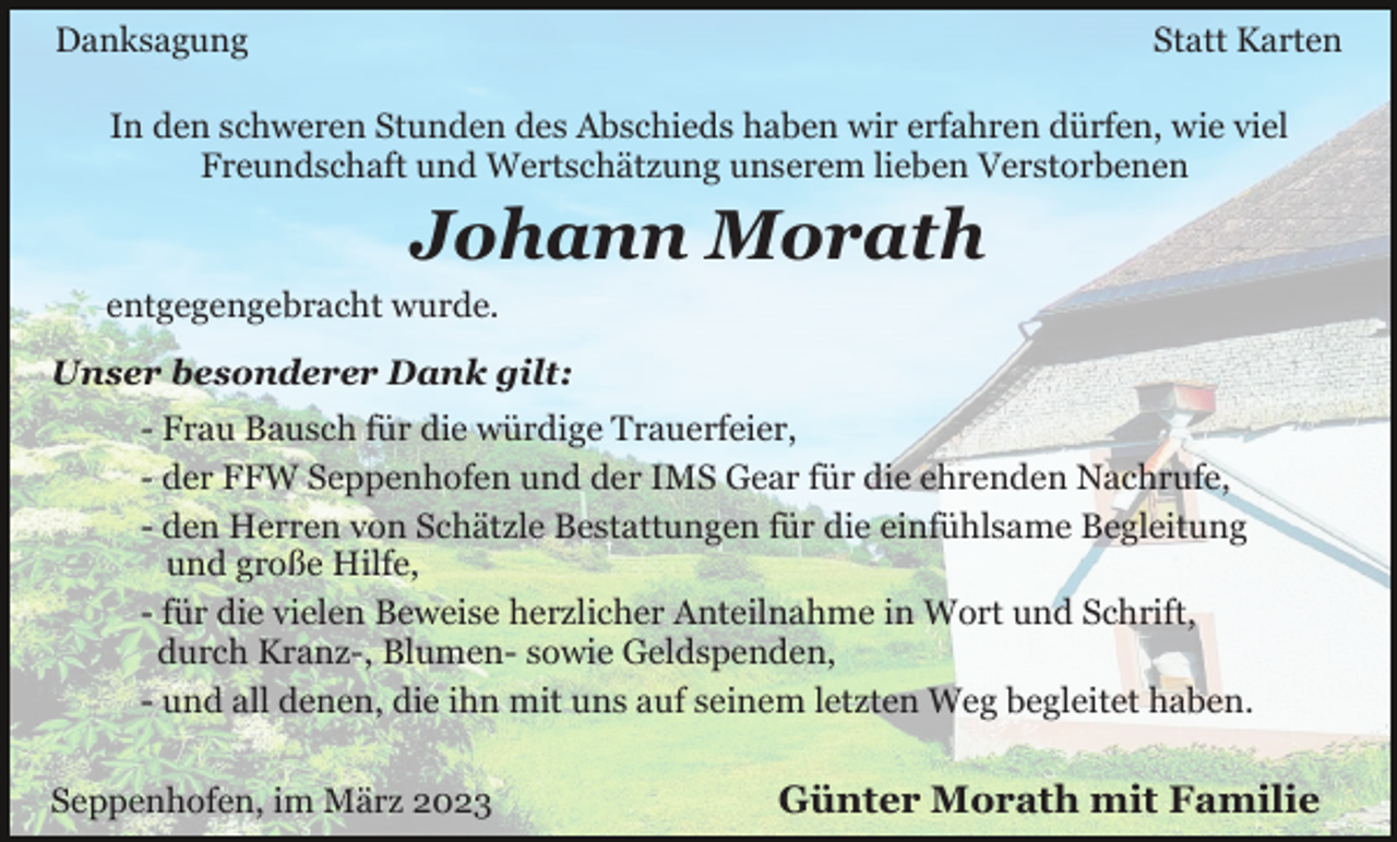 <p>Danksagung</p><p>Statt Karten</p><p>In den schweren Stunden des Abschieds haben wir erfahren dürfen, wie viel<br />Freundschaft und Wertschätzung unserem lieben Verstorbenen</p><p>Johann Morath<br />entgegengebracht wurde.<br />Unser besonderer Dank gilt:<br />- Frau Bausch für die würdige Trauerfeier,<br />- der FFW Seppenhofen und der IMS Gear für die ehrenden Nachrufe,<br />- den Herren von Schätzle Bestattungen für die einfühlsame Begleitung<br />und große Hilfe,<br />- für die vielen Beweise herzlicher Anteilnahme in Wort und Schrift,<br />durch Kranz-, Blumen- sowie Geldspenden,<br />- und all denen, die ihn mit uns auf seinem letzten Weg begleitet haben.<br />Seppenhofen, im März 2023</p><p>Günter Morath mit Familie</p>