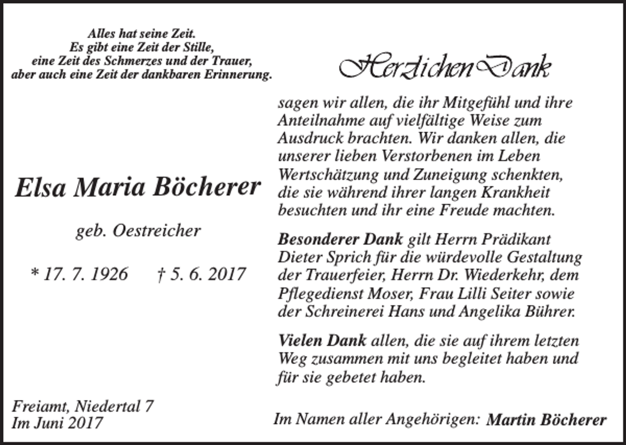 <p>Alles hat seine Zeit.<br />Es gibt eine Zeit der Stille,<br />eine Zeit des Schmerzes und der Trauer,<br />aber auch eine Zeit der dankbaren Erinnerung.</p><p>Elsa Maria Böcherer<br />geb. Oestreicher<br />* 17. 7. 1926</p><p>† 5. 6. 2017</p><p>sagen wir allen, die ihr Mitgefühl und ihre<br />Anteilnahme auf vielfältige Weise zum<br />Ausdruck brachten. Wir danken allen, die<br />unserer lieben Verstorbenen im Leben<br />Wertschätzung und Zuneigung schenkten,<br />die sie während ihrer langen Krankheit<br />besuchten und ihr eine Freude machten.<br />Besonderer Dank gilt Herrn Prädikant<br />Dieter Sprich für die würdevolle Gestaltung<br />der Trauerfeier, Herrn Dr. Wiederkehr, dem<br />Pflegedienst Moser, Frau Lilli Seiter sowie<br />der Schreinerei Hans und Angelika Bührer.<br />Vielen Dank allen, die sie auf ihrem letzten<br />Weg zusammen mit uns begleitet haben und<br />für sie gebetet haben.</p><p>Freiamt, Niedertal 7<br />Im Juni 2017</p><p>Im Namen aller Angehörigen: Martin Böcherer</p>