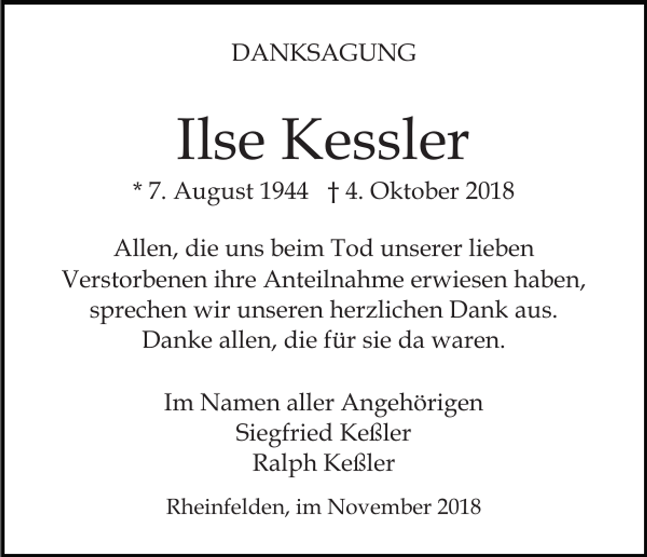 <p>DANKSAGUNG</p><p>Ilse Kessler<br />* 7. August 1944 † 4. Oktober 2018<br />Allen, die uns beim Tod unserer lieben<br />Verstorbenen ihre Anteilnahme erwiesen haben,<br />sprechen wir unseren herzlichen Dank aus.<br />Danke allen, die für sie da waren.<br />Im Namen aller Angehörigen<br />Siegfried Keßler<br />Ralph Keßler<br />Rheinfelden, im November 2018</p>