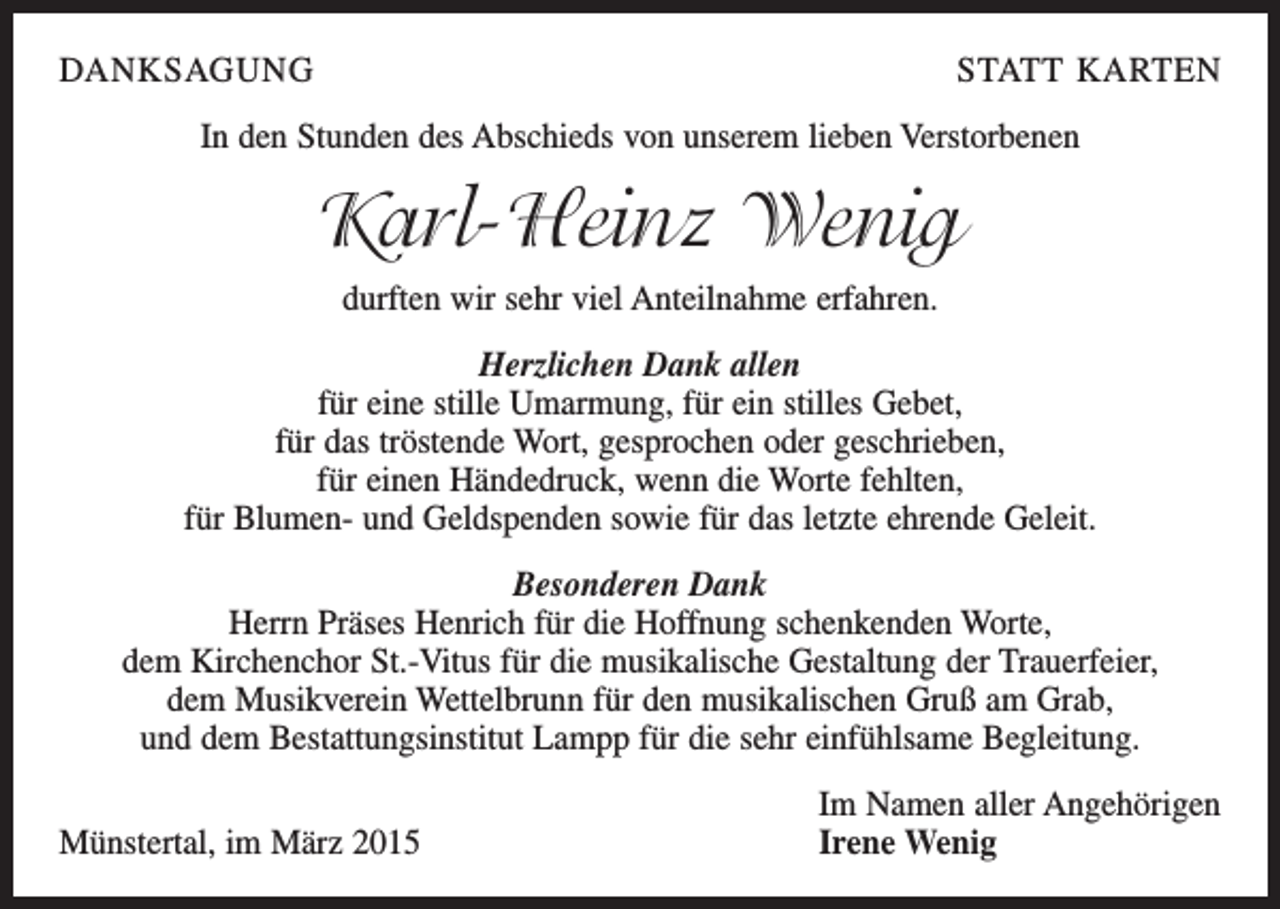 <p>DANKSAGUNG</p><p>STATT KARTEN</p><p>In den Stunden des Abschieds von unserem lieben Verstorbenen</p><p>Karl-Heinz Wenig<br />durften wir sehr viel Anteilnahme erfahren.<br />Herzlichen Dank allen<br />für eine stille Umarmung, für ein stilles Gebet,<br />für das tröstende Wort, gesprochen oder geschrieben,<br />für einen Händedruck, wenn die Worte fehlten,<br />für Blumen- und Geldspenden sowie für das letzte ehrende Geleit.<br />Besonderen Dank<br />Herrn Präses Henrich für die Hoffnung schenkenden Worte,<br />dem Kirchenchor St.-Vitus für die musikalische Gestaltung der Trauerfeier,<br />dem Musikverein Wettelbrunn für den musikalischen Gruß am Grab,<br />und dem Bestattungsinstitut Lampp für die sehr einfühlsame Begleitung.</p><p>Münstertal, im März 2015</p><p>Im Namen aller Angehörigen<br />Irene Wenig</p>