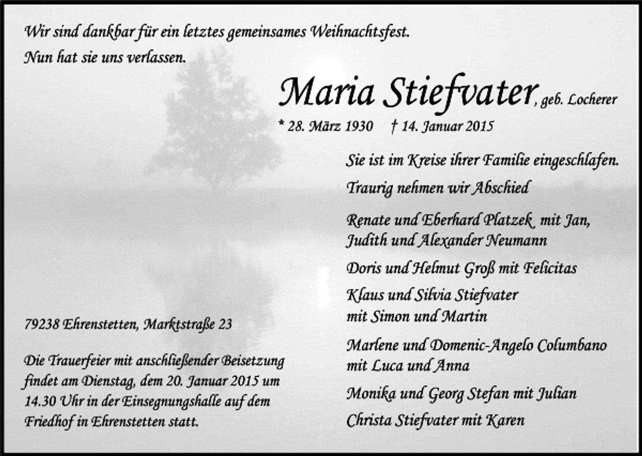 <p>Wir sind dankbar für ein letztes gemeinsames Weihnachtsfest.<br />Nun hat sie uns verlassen.</p><p>Maria Stiefvater</p><p>, geb. Locherer</p><p>* 28. März 1930</p><p>† 14. Januar 2015</p><p>Sie ist im Kreise ihrer Familie eingeschlafen.<br />Traurig nehmen wir Abschied</p><p>79238 Ehrenstetten, Marktstraße 23<br />Die Trauerfeier mit anschließender Beisetzung<br />findet am Dienstag, dem 20. Januar 2015 um<br />14.30 Uhr in der Einsegnungshalle auf dem<br />Friedhof in Ehrenstetten statt.</p><p>Renate und Eberhard Platzek mit Jan,<br />Judith und Alexander Neumann<br />Doris und Helmut Groß mit Felicitas<br />Klaus und Silvia Stiefvater<br />mit Simon und Martin<br />Marlene und Domenic-Angelo Columbano<br />mit Luca und Anna<br />Monika und Georg Stefan mit Julian<br />Christa Stiefvater mit Karen</p>