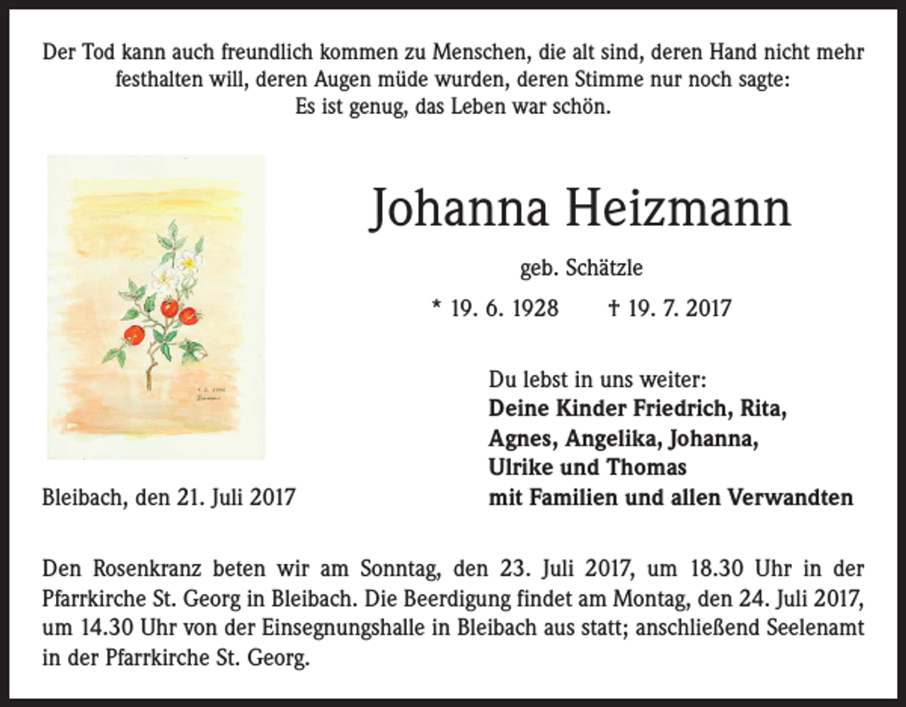 <p>Der Tod kann auch freundlich kommen zu Menschen, die alt sind, deren Hand nicht mehr<br />festhalten will, deren Augen müde wurden, deren Stimme nur noch sagte:<br />Es ist genug, das Leben war schön.</p><p>Johanna Heizmann<br />geb. Schätzle<br />* 19. 6. 1928 † 19. 7. 2017</p><p>Bleibach, den 21. Juli 2017</p><p>Du lebst in uns weiter:<br />Deine Kinder Friedrich, Rita,<br />Agnes, Angelika, Johanna,<br />Ulrike und Thomas<br />mit Familien und allen Verwandten</p><p>Den Rosenkranz beten wir am Sonntag, den 23. Juli 2017, um 18.30 Uhr in der<br />­Pfarrkirche St. Georg in Bleibach. Die Beerdigung findet am Montag, den 24. Juli 2017,<br />um 14.30 Uhr von der Einsegnungshalle in Bleibach aus statt; anschließend Seelenamt<br />in der Pfarrkirche St. Georg.</p>