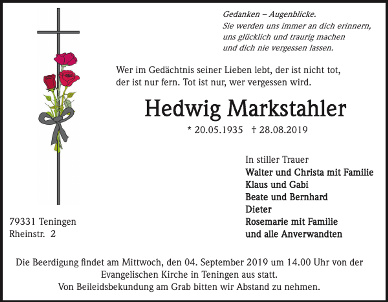 <p>Gedanken – Augenblicke.<br />Sie werden uns immer an dich erinnern,<br />uns glücklich und traurig machen<br />und dich nie vergessen lassen.</p><p>Wer im Gedächtnis seiner Lieben lebt, der ist nicht tot,<br />der ist nur fern. Tot ist nur, wer vergessen wird.</p><p>* 20.05.1935 † 28.08.2019<br />In stiller Trauer</p><p>79331 Teningen<br />Rheinstr. 2<br />Die Beerdigung ﬁndet am Mittwoch, den 04. September 2019 um 14.00 Uhr von der<br />Evangelischen Kirche in Teningen aus statt.<br />Von Beileidsbekundung am Grab bitten wir Abstand zu nehmen.</p>