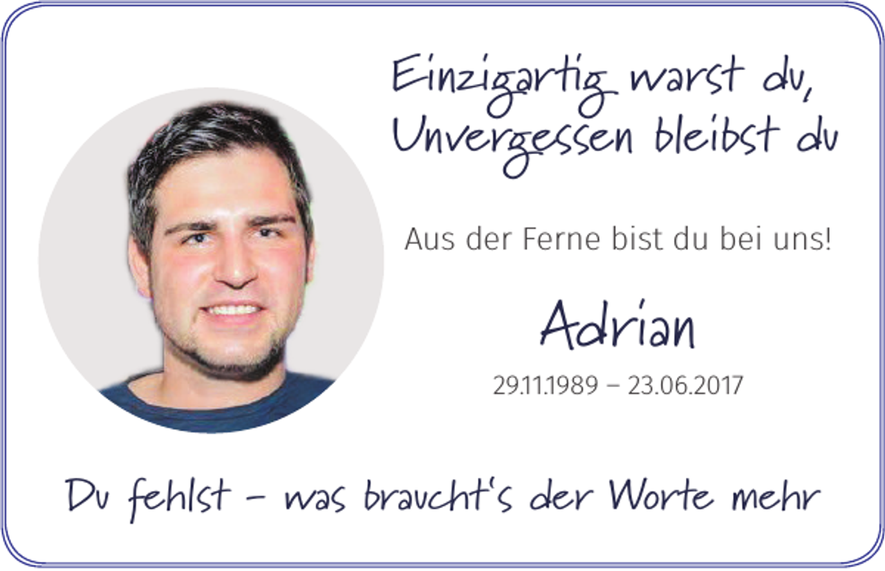 <p>Einzigartig warst du,<br />Unvergessen bleibst du<br />Aus der Ferne bist du bei uns!</p><p>Adrian</p><p>29.11.1989 – 23.06.2017</p><p>Du fehlst - was braucht‘s der Worte mehr</p>