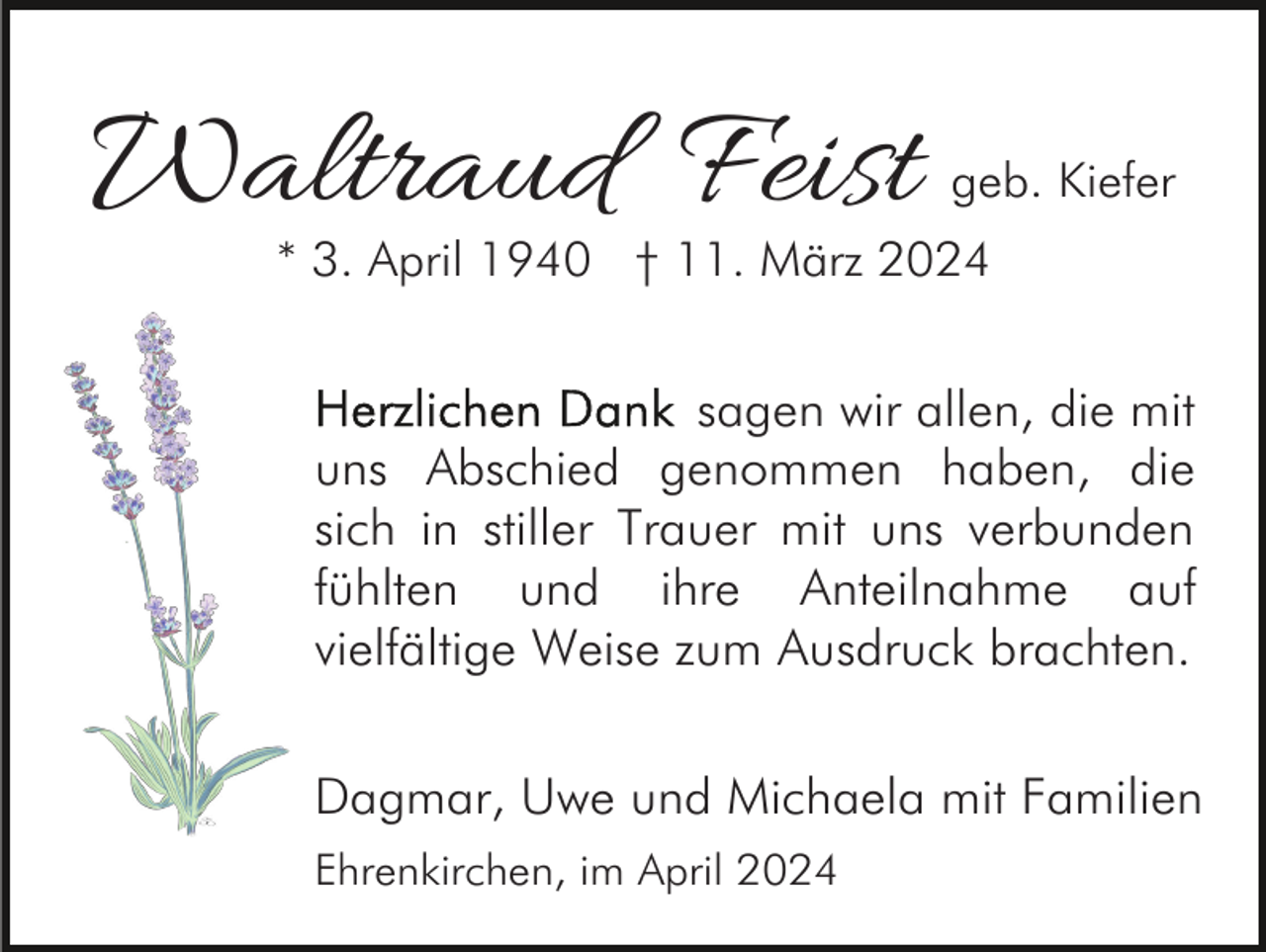 <p>Waltraud Feist</p><p>geb. Kiefer</p><p>* 3. April 1940 † 11. März 2024</p><p>sagen wir allen, die mit<br />uns Abschied genommen haben, die<br />sich in stiller Trauer mit uns verbunden<br />fühlten und ihre Anteilnahme auf<br />vielfältige Weise zum Ausdruck brachten.<br />Dagmar, Uwe und Michaela mit Familien<br />Ehrenkirchen, im April 2024</p>