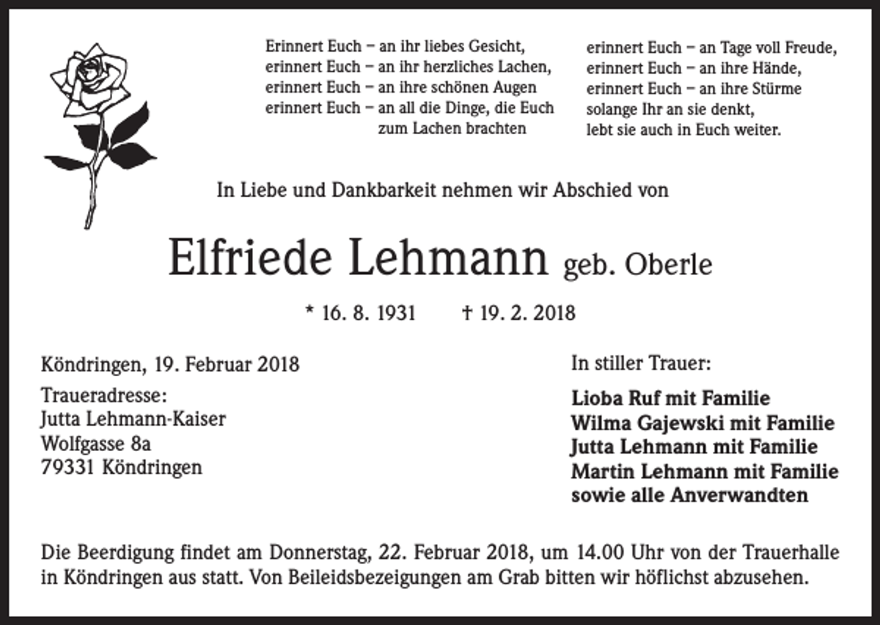 <p>Erinnert Euch – an ihr liebes Gesicht,<br />erinnert Euch – an ihr herzliches Lachen,<br />erinnert Euch – an ihre schönen Augen<br />erinnert Euch – an all die Dinge, die Euch<br />zum Lachen brachten</p><p>erinnert Euch – an Tage voll Freude,<br />erinnert Euch – an ihre Hände,<br />erinnert Euch – an ihre Stürme<br />solange Ihr an sie denkt,<br />lebt sie auch in Euch weiter.</p><p>In Liebe und Dankbarkeit nehmen wir Abschied von</p><p>Elfriede Lehmann geb. Oberle<br />* 16. 8. 1931 † 19. 2. 2018<br />Köndringen, 19. Februar 2018<br />Traueradresse:<br />Jutta Lehmann-Kaiser<br />Wolfgasse 8a<br />79331 Köndringen</p><p>In stiller Trauer:<br />Lioba Ruf mit Familie<br />Wilma Gajewski mit Familie<br />Jutta Lehmann mit Familie<br />Martin Lehmann mit Familie<br />sowie alle Anverwandten</p><p>Die Beerdigung findet am Donnerstag, 22. Februar 2018, um 14.00 Uhr von der Trauerhalle<br />in Köndringen aus statt. Von Beileidsbezeigungen am Grab bitten wir höflichst abzusehen.</p>