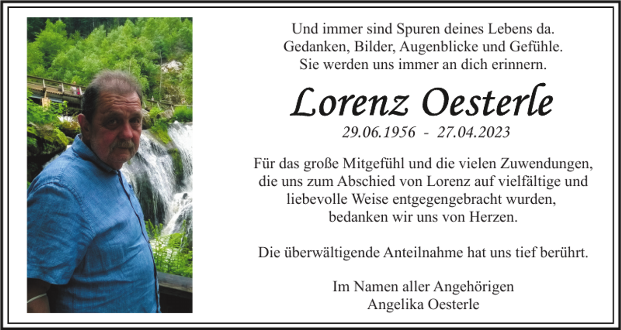 <p>Und immer sind Spuren deines Lebens da.<br />Gedanken, Bilder, Augenblicke und Gefühle.<br />Sie werden uns immer an dich erinnern.</p><p>29.06.1956 - 27.04.2023<br />Für das große Mitgefühl und die vielen Zuwendungen,<br />die uns zum Abschied von Lorenz auf vielfältige und<br />liebevolle Weise entgegengebracht wurden,<br />bedanken wir uns von Herzen.<br />Die überwältigende Anteilnahme hat uns tief berührt.<br />Im Namen aller Angehörigen<br />Angelika Oesterle</p>