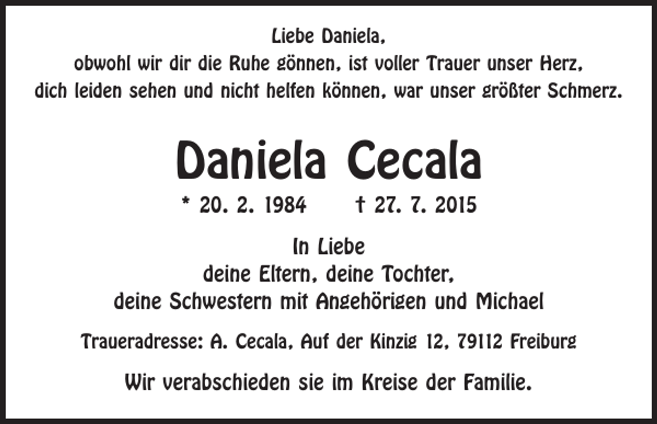 <p>Liebe Daniela,<br />obwohl wir dir die Ruhe gönnen, ist voller Trauer unser Herz,<br />dich leiden sehen und nicht helfen können, war unser größter Schmerz.</p><p>Daniela Cecala<br />* 20. 2. 1984 † 27. 7. 2015</p><p>In Liebe<br />deine Eltern, deine Tochter,<br />deine Schwestern mit Angehörigen und Michael<br />Traueradresse: A. Cecala, Auf der Kinzig 12, 79112 Freiburg</p><p>Wir verabschieden sie im Kreise der Familie.</p>