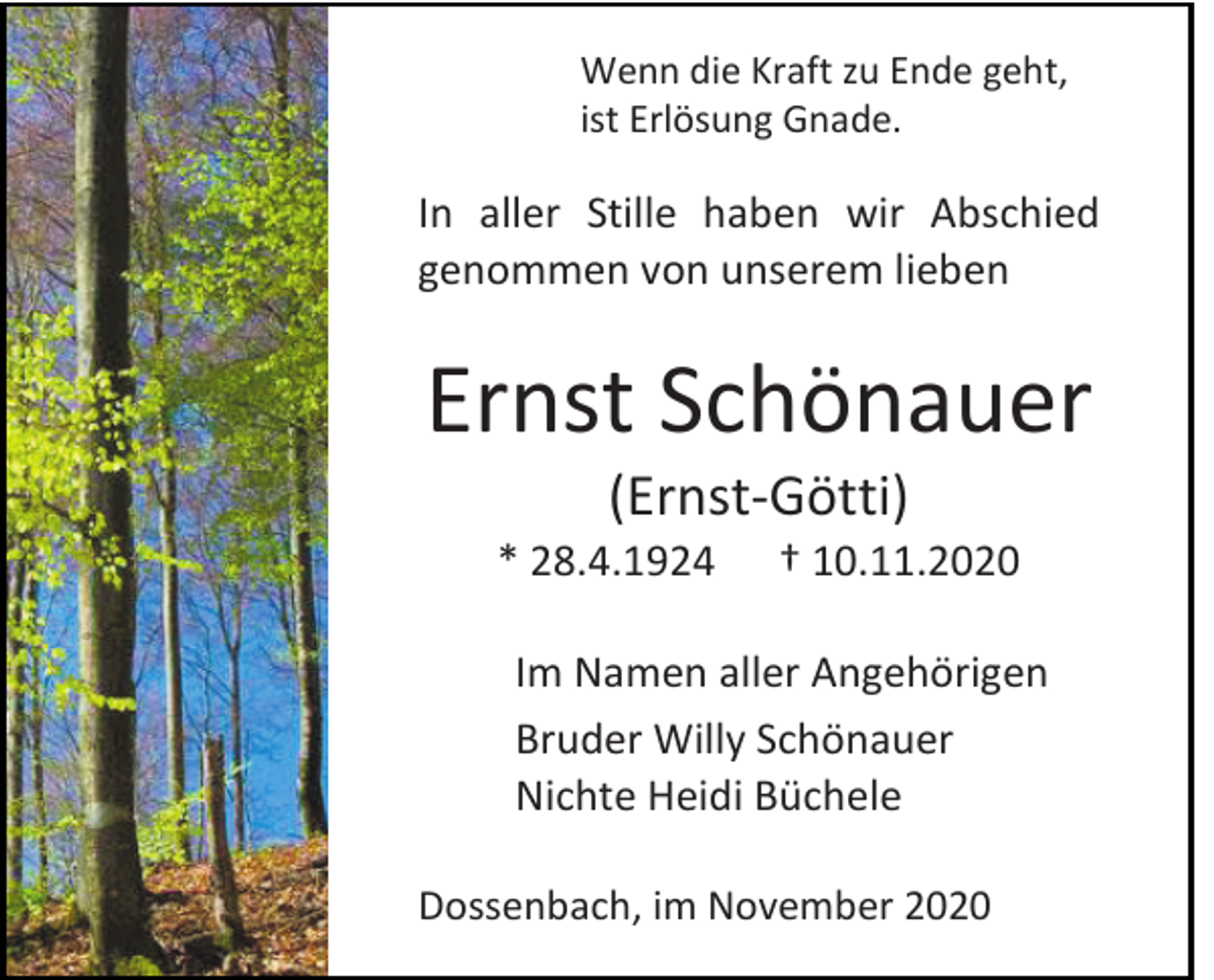 <p>Wenn die Kraft zu Ende geht,<br />ist Erlösung Gnade.</p><p>In aller Stille haben wir Abschied<br />genommen von unserem lieben</p><p>Ernst Schönauer<br />(Ernst-Götti)<br />* 28.4.1924</p><p>† 10.11.2020</p><p>Im Namen aller Angehörigen<br />Bruder Willy Schönauer<br />Nichte Heidi Büchele<br />Dossenbach, im November 2020</p>