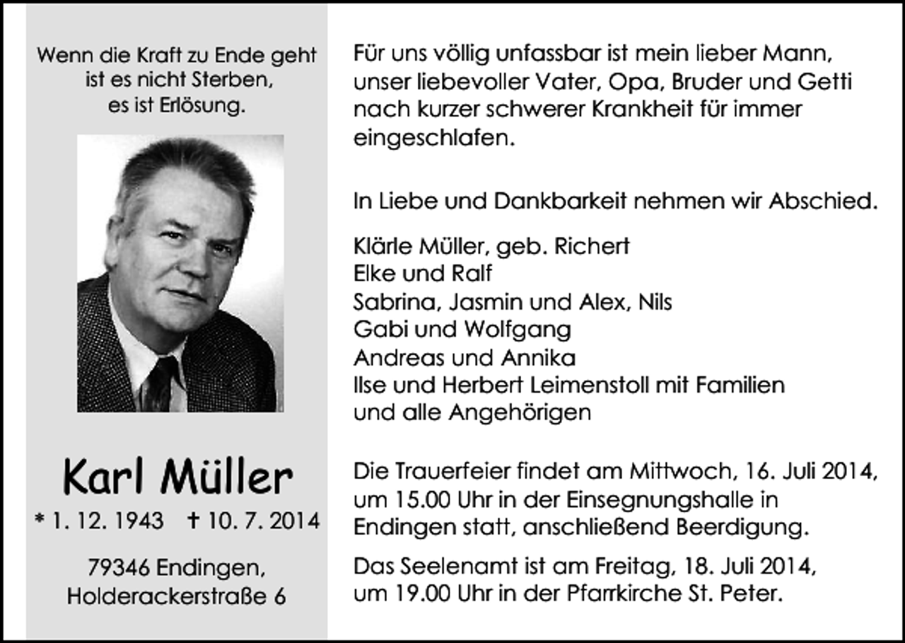 <p>Wenn die Kraft zu Ende geht<br />ist es nicht Sterben,<br />es ist Erlösung.</p><p>Für uns völlig unfassbar ist mein lieber Mann,<br />unser liebevoller Vater, Opa, Bruder und Getti<br />nach kurzer schwerer Krankheit für immer<br />eingeschlafen.<br />In Liebe und Dankbarkeit nehmen wir Abschied.<br />Klärle Müller, geb. Richert<br />Elke und Ralf<br />Sabrina, Jasmin und Alex, Nils<br />Gabi und Wolfgang<br />Andreas und Annika<br />Ilse und Herbert Leimenstoll mit Familien<br />und alle Angehörigen</p><p>Karl Müller</p><p>* 1. 12. 1943</p><p> 10. 7. 2014</p><p>79346 Endingen,<br />Holderackerstraße 6</p><p>Die Trauerfeier findet am Mittwoch, 16. Juli 2014,<br />um 15.00 Uhr in der Einsegnungshalle in<br />Endingen statt, anschließend Beerdigung.<br />Das Seelenamt ist am Freitag, 18. Juli 2014,<br />um 19.00 Uhr in der Pfarrkirche St. Peter.</p>