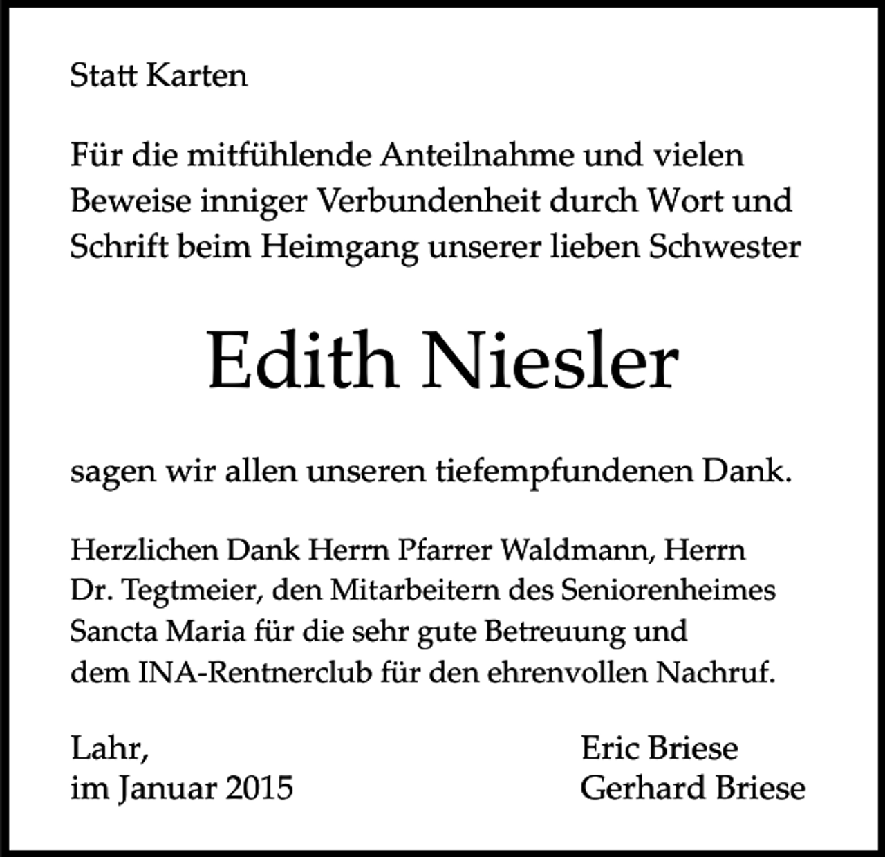 <p>Sta� Karten<br />Für die mitfühlende Anteilnahme und vielen<br />Beweise inniger Verbundenheit durch Wort und<br />Schrift beim Heimgang unserer lieben Schwester</p><p>Edith Niesler<br />sagen wir allen unseren tiefempfundenen Dank.<br />Herzlichen Dank Herrn Pfarrer Waldmann, Herrn<br />Dr. Tegtmeier, den Mitarbeitern des Seniorenheimes<br />Sancta Maria für die sehr gute Betreuung und<br />dem INA­Rentnerclub für den ehrenvollen Nachruf.</p><p>Lahr,<br />im Januar 2015</p><p>Eric Briese<br />Gerhard Briese</p>