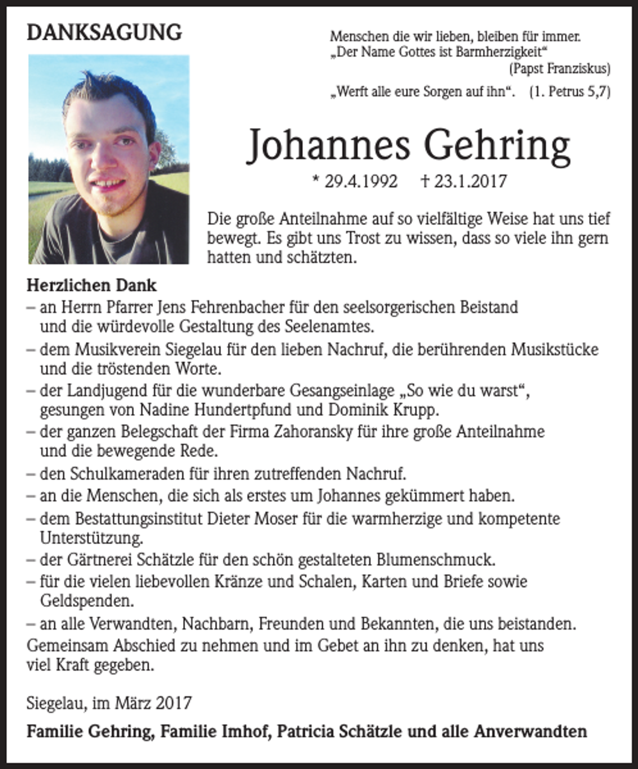 <p>DANKSAGUNG</p><p>Menschen die wir lieben, bleiben für immer.<br />„Der Name Gottes ist Barmherzigkeit“</p><p>(Papst Franziskus)<br />„Werft alle eure Sorgen auf ihn“. (1. Petrus 5,7)</p><p>Johannes Gehring<br />* 29.4.1992</p><p>† 23.1.2017</p><p>Die große Anteilnahme auf so vielfältige Weise hat uns tief<br />bewegt. Es gibt uns Trost zu wissen, dass so viele ihn gern<br />hatten und schätzten.<br />Herzlichen Dank<br />– an Herrn Pfarrer Jens Fehrenbacher für den seelsorgerischen Beistand<br />und die würdevolle Gestaltung des Seelenamtes.<br />– dem Musikverein Siegelau für den lieben Nachruf, die berührenden Musikstücke<br />und die tröstenden Worte.<br />– der Landjugend für die wunderbare Gesangseinlage „So wie du warst“,<br />gesungen von Nadine Hundertpfund und Dominik Krupp.<br />– der ganzen Belegschaft der Firma Zahoransky für ihre große Anteilnahme<br />und die bewegende Rede.<br />– den Schulkameraden für ihren zutreffenden Nachruf.<br />– an die Menschen, die sich als erstes um Johannes gekümmert haben.<br />– dem Bestattungsinstitut Dieter Moser für die warmherzige und kompetente<br />Unterstützung.<br />– der Gärtnerei Schätzle für den schön gestalteten Blumenschmuck.<br />– für die vielen liebevollen Kränze und Schalen, Karten und Briefe sowie<br />Geldspenden.<br />– an alle Verwandten, Nachbarn, Freunden und Bekannten, die uns beistanden.<br />Gemeinsam Abschied zu nehmen und im Gebet an ihn zu denken, hat uns<br />viel Kraft gegeben.<br />Siegelau, im März 2017<br />Familie Gehring, Familie Imhof, Patricia Schätzle und alle Anverwandten</p>