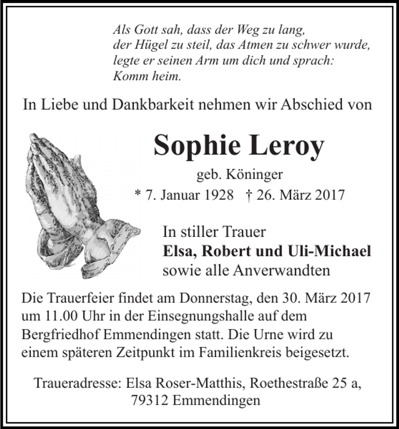 <p>Als Gott sah, dass der Weg zu lang,<br />der Hügel zu steil, das Atmen zu schwer wurde,<br />legte er seinen Arm um dich und sprach:<br />Komm heim.</p><p>In Liebe und Dankbarkeit nehmen wir Abschied von</p><p>Sophie Leroy<br />geb. Köninger<br />* 7. Januar 1928 † 26. März 2017</p><p>In stiller Trauer<br />Elsa, Robert und Uli-Michael<br />sowie alle Anverwandten<br />Die Trauerfeier findet am Donnerstag, den 30. März 2017<br />um 11.00 Uhr in der Einsegnungshalle auf dem<br />Bergfriedhof Emmendingen statt. Die Urne wird zu<br />einem späteren Zeitpunkt im Familienkreis beigesetzt.<br />Traueradresse: Elsa Roser-Matthis, Roethestraße 25 a,<br />79312 Emmendingen</p>