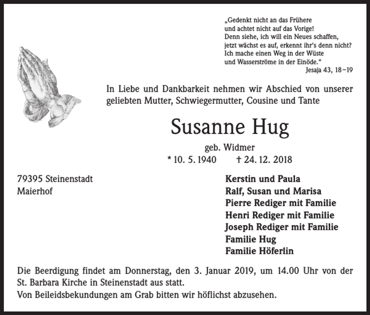<p>„Gedenkt nicht an das Frühere<br />und achtet nicht auf das Vorige!<br />Denn siehe, ich will ein Neues schaffen,<br />jetzt wächst es auf, erkennt ihr‘s denn nicht?<br />Ich mache einen Weg in der Wüste<br />und Wasserströme in der Einöde.“</p><p>Jesaja 43, 18 –19</p><p>In Liebe und Dankbarkeit nehmen wir Abschied von unserer<br />geliebten Mutter, Schwiegermutter, Cousine und Tante</p><p>Susanne Hug<br />geb. Widmer<br />* 10. 5. 1940 † 24. 12. 2018<br />79395 Steinenstadt<br />Maierhof</p><p>Kerstin und Paula<br />Ralf, Susan und Marisa<br />Pierre Rediger mit Familie<br />Henri Rediger mit Familie<br />Joseph Rediger mit Familie<br />Familie Hug<br />Familie Höferlin</p><p>Die Beerdigung findet am Donnerstag, den 3. Januar 2019, um 14.00 Uhr von der<br />St. Barbara Kirche in Steinenstadt aus statt.<br />Von Beileidsbekundungen am Grab bitten wir höflichst abzusehen.</p>