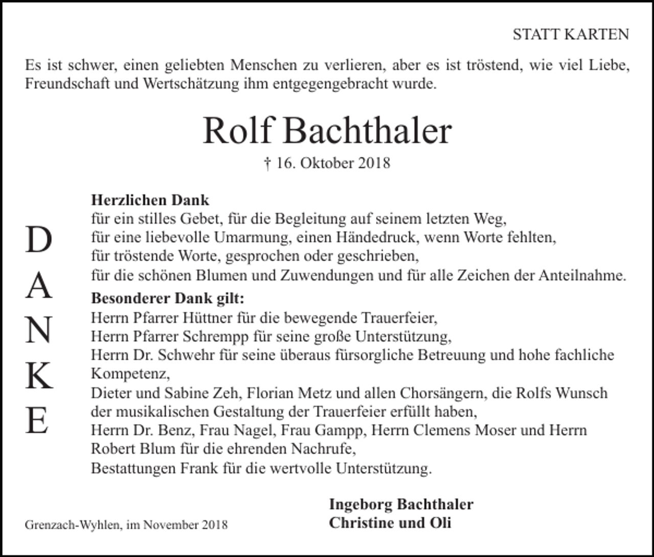 <p>STATT KARTEN<br />Es ist schwer, einen geliebten Menschen zu verlieren, aber es ist tröstend, wie viel Liebe,<br />Freundschaft und Wertschätzung ihm entgegengebracht wurde.</p><p>Rolf Bachthaler<br />† 16. Oktober 2018</p><p>D<br />A<br />N<br />K<br />E</p><p>Herzlichen Dank<br />für ein stilles Gebet, für die Begleitung auf seinem letzten Weg,<br />für eine liebevolle Umarmung, einen Händedruck, wenn Worte fehlten,<br />für tröstende Worte, gesprochen oder geschrieben,<br />für die schönen Blumen und Zuwendungen und für alle Zeichen der Anteilnahme.<br />Besonderer Dank gilt:<br />Herrn Pfarrer Hüttner für die bewegende Trauerfeier,<br />Herrn Pfarrer Schrempp für seine große Unterstützung,<br />Herrn Dr. Schwehr für seine überaus fürsorgliche Betreuung und hohe fachliche<br />Kompetenz,<br />Dieter und Sabine Zeh, Florian Metz und allen Chorsängern, die Rolfs Wunsch<br />der musikalischen Gestaltung der Trauerfeier erfüllt haben,<br />Herrn Dr. Benz, Frau Nagel, Frau Gampp, Herrn Clemens Moser und Herrn<br />Robert Blum für die ehrenden Nachrufe,<br />Bestattungen Frank für die wertvolle Unterstützung.</p><p>Grenzach-Wyhlen, im November 2018</p><p>Ingeborg Bachthaler<br />Christine und Oli</p>