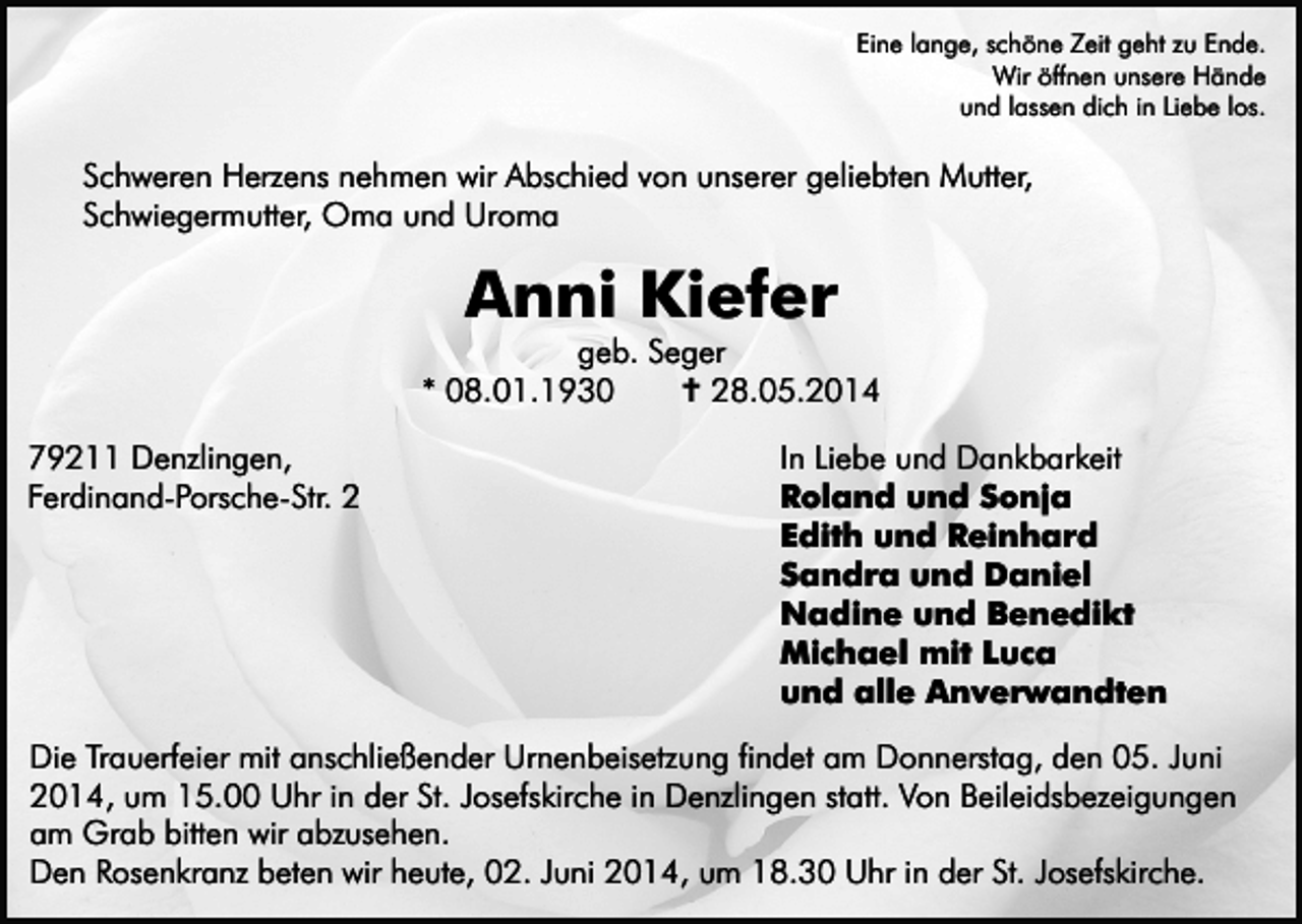 <p>Eine lange, schöne Zeit geht zu Ende.<br />Wir öffnen unsere Hände<br />und lassen dich in Liebe los.</p><p>Schweren Herzens nehmen wir Abschied von unserer geliebten Mutter,<br />Schwiegermutter, Oma und Uroma</p><p>Anni Kiefer</p><p>geb. Seger<br />* 08.01.1930<br />� 28.05.2014<br />79211 Denzlingen,<br />Ferdinand-Porsche-Str. 2</p><p>In Liebe und Dankbarkeit<br />Roland und Sonja<br />Edith und Reinhard<br />Sandra und Daniel<br />Nadine und Benedikt<br />Michael mit Luca<br />und alle Anverwandten</p><p>Die Trauerfeier mit anschließender Urnenbeisetzung findet am Donnerstag, den 05. Juni<br />2014, um 15.00 Uhr in der St. Josefskirche in Denzlingen statt. Von Beileidsbezeigungen<br />am Grab bitten wir abzusehen.<br />Den Rosenkranz beten wir heute, 02. Juni 2014, um 18.30 Uhr in der St. Josefskirche.</p>