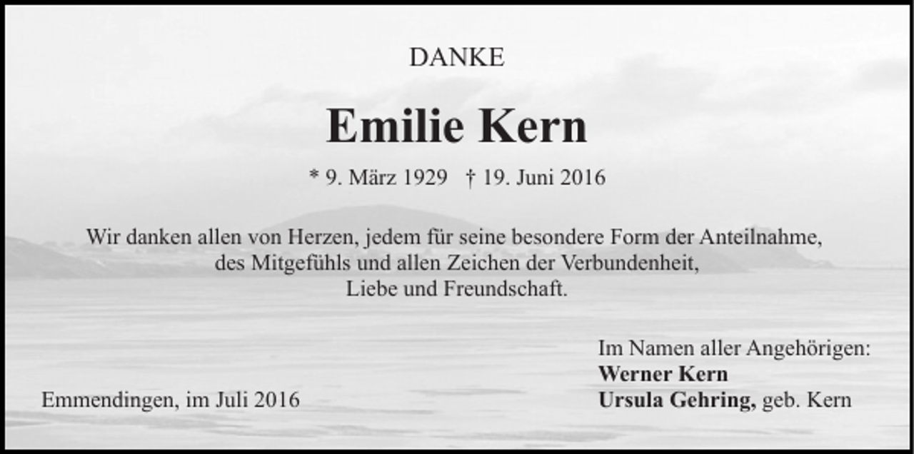 <p>DANKE</p><p>Emilie Kern<br />* 9. März 1929 † 19. Juni 2016<br />Wir danken allen von Herzen, jedem für seine besondere Form der Anteilnahme,<br />des Mitgefühls und allen Zeichen der Verbundenheit,<br />Liebe und Freundschaft.</p><p>Emmendingen, im Juli 2016</p><p>Im Namen aller Angehörigen:<br />Werner Kern<br />Ursula Gehring, geb. Kern</p>