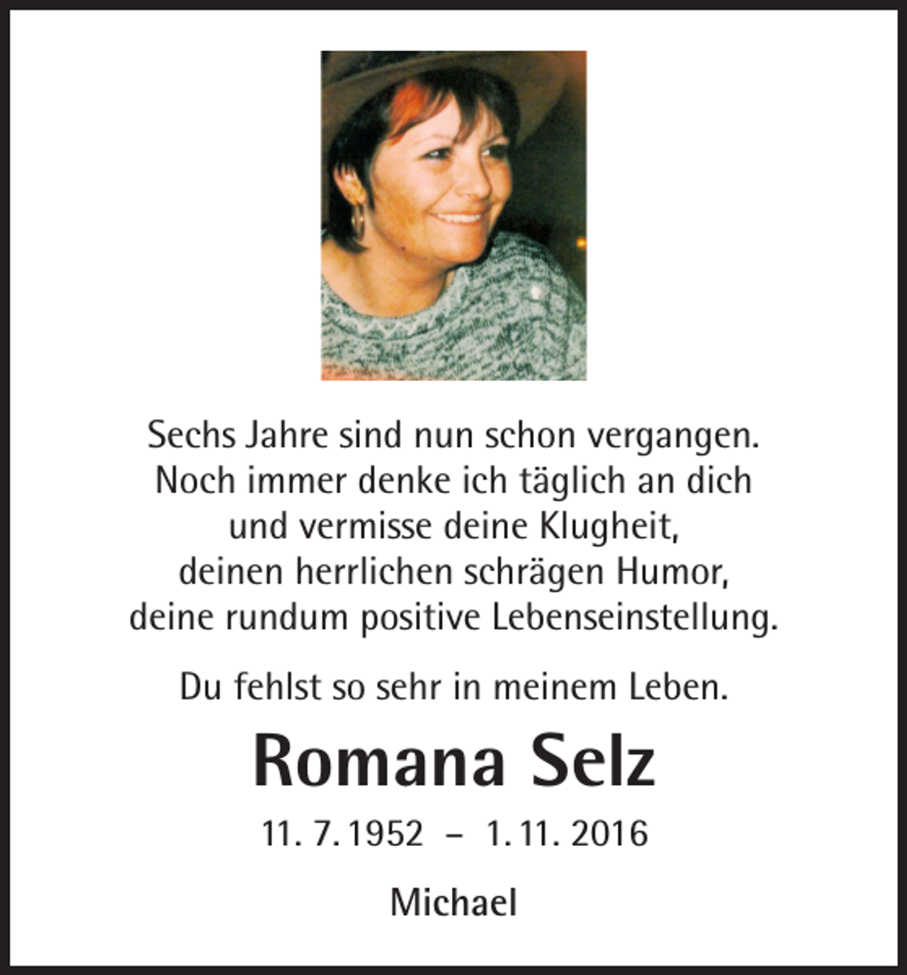 <p>Sechs Jahre sind nun schon vergangen.<br />Noch immer denke ich täglich an dich<br />und vermisse deine Klugheit,<br />deinen herrlichen schrägen Humor,<br />deine rundum positive Lebenseinstellung.<br />Du fehlst so sehr in meinem Leben.</p><p>Romana Selz<br />11. 7. 1952 – 1. 11. 2016<br />Michael</p>