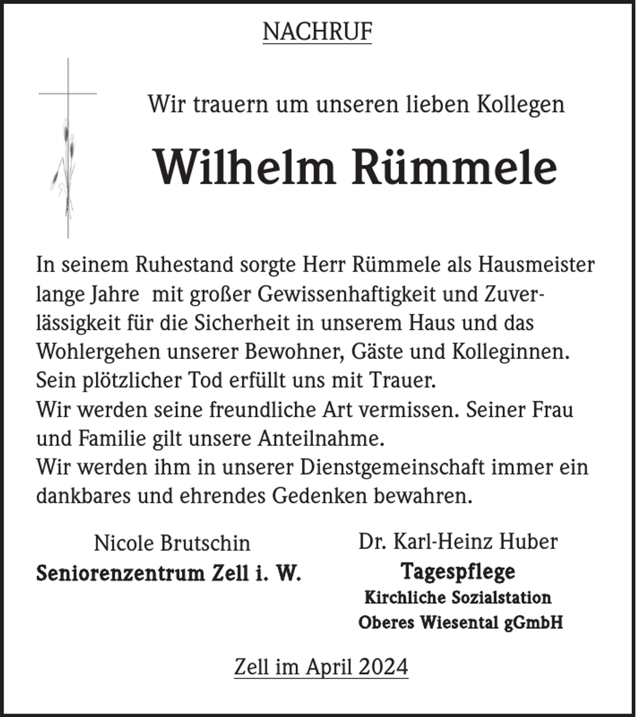 <p>NACHRUF<br />Wir trauern um unseren lieben Kollegen</p><p>Wilhelm Rümmele<br />In seinem Ruhestand sorgte Herr Rümmele als Hausmeister<br />lange Jahre mit großer Gewissenhaftigkeit und Zuverlässigkeit für die Sicherheit in unserem Haus und das<br />Wohlergehen unserer Bewohner, Gäste und Kolleginnen.<br />Sein plötzlicher Tod erfüllt uns mit Trauer.<br />Wir werden seine freundliche Art vermissen. Seiner Frau<br />und Familie gilt unsere Anteilnahme.<br />Wir werden ihm in unserer Dienstgemeinschaft immer ein<br />dankbares und ehrendes Gedenken bewahren.<br />Nicole Brutschin<br />Seniorenzentrum Zell i. W.</p><p>Dr. Karl-Heinz Huber<br />Tagespflege<br />Kirchliche Sozialstation<br />Oberes Wiesental gGmbH</p><p>Zell im April 2024</p>