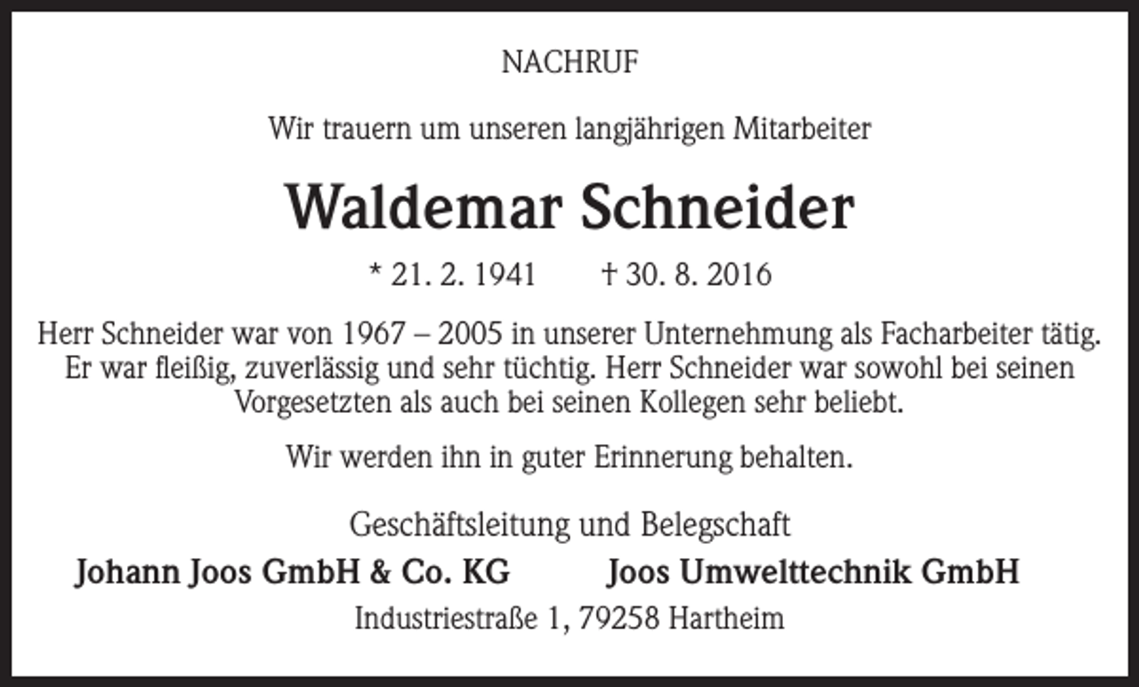 <p>NACHRUF<br />Wir trauern um unseren langjährigen Mitarbeiter</p><p>Waldemar Schneider<br />* 21. 2. 1941 † 30. 8. 2016<br />Herr Schneider war von 1967 – 2005 in unserer Unternehmung als Facharbeiter tätig.<br />Er war fleißig, zuverlässig und sehr tüchtig. Herr Schneider war sowohl bei seinen<br />Vorgesetzten als auch bei seinen Kollegen sehr beliebt.<br />Wir werden ihn in guter Erinnerung behalten.</p><p>Geschäftsleitung und Belegschaft<br />Johann Joos GmbH &amp; Co. KG<br />Joos Umwelttechnik GmbH<br />Industriestraße 1, 79258 Hartheim</p>