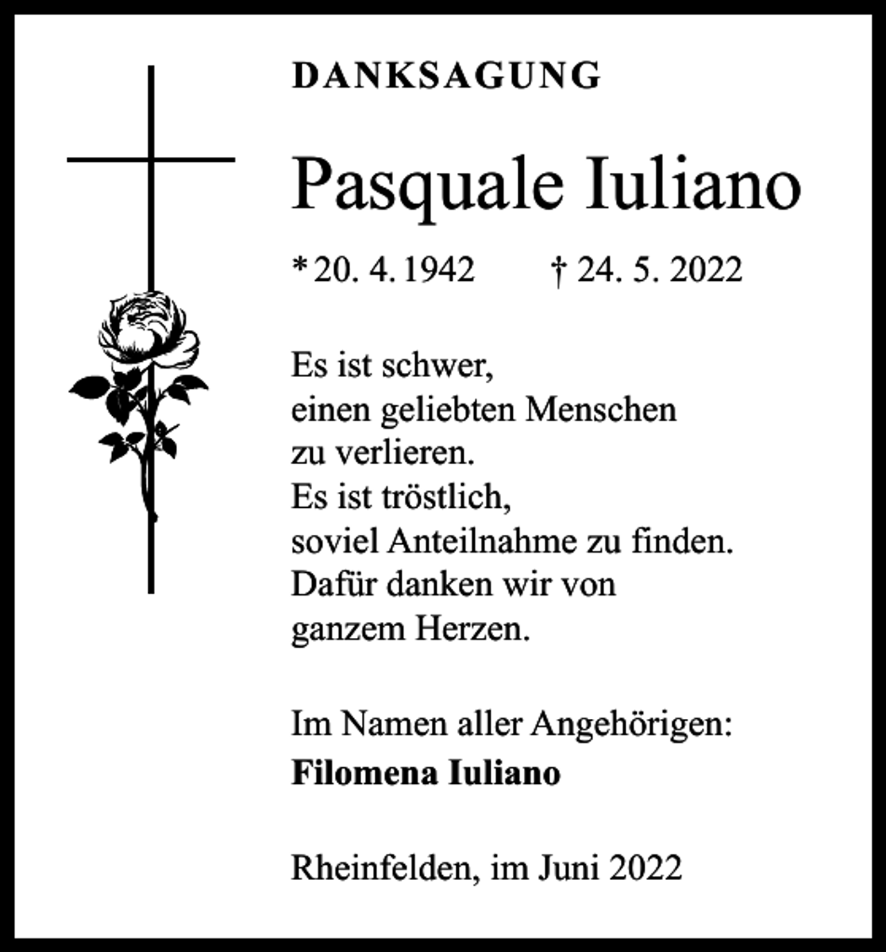 <p>DANKSAGUNG</p><p>Pasquale Iuliano<br />* 20. 4. 1942 † 24. 5. 2022<br />Es ist schwer,<br />einen geliebten Menschen<br />zu verlieren.<br />Es ist tröstlich,<br />soviel Anteilnahme zu finden.<br />Dafür danken wir von<br />ganzem Herzen.<br />Im Namen aller Angehörigen:<br />Filomena Iuliano<br />Rheinfelden, im Juni 2022</p>