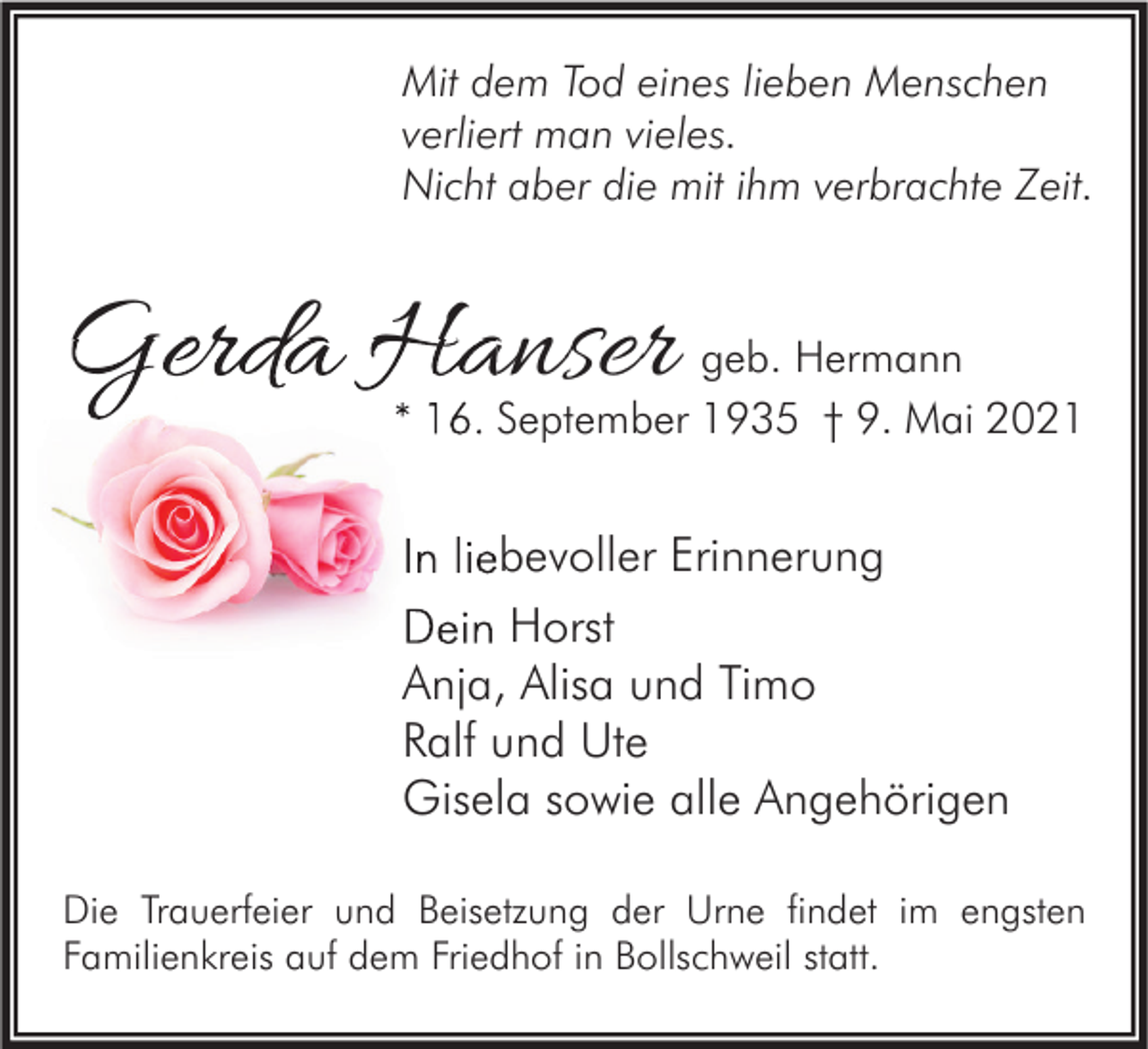 <p>Mit dem Tod eines lieben Menschen<br />verliert man vieles.<br />Nicht aber die mit ihm verbrachte Zeit.</p><p>Gerda Hanser</p><p>geb. Hermann<br />* 16. September 1935 † 9. Mai 2021</p><p>In liebevoller Erinnerung<br />Dein Horst<br />Anja, Alisa und Timo<br />Ralf und Ute<br />Gisela sowie alle Angehörigen<br />Die Trauerfeier und Beisetzung der Urne findet im engsten<br />Familienkreis auf dem Friedhof in Bollschweil statt.</p>